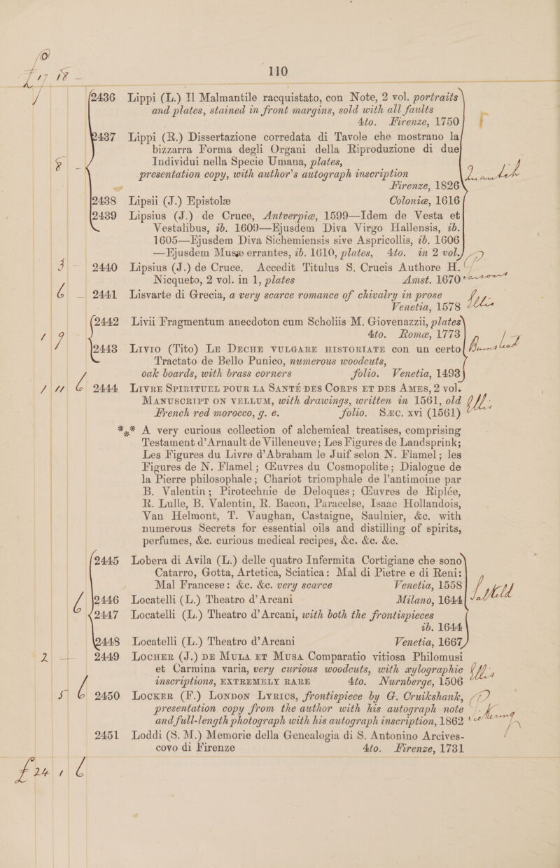    a r S mr Mo ee Lippi (L.) 11 Malmantile racquistato, con Note, 2 vol. portraits and plates, stained in front margins, sold with all faults a Ato. Firenze, 1750| + Lippi (R.) Dissertazione corredata di Tavole che mostrano la bizzarra Forma degli Organi della Riproduzione di due ie | Individui nella Specie Umana, plates, | 3) - presentation copy, with author's autograph inseription ys : Jy &gt; Firenze, 1826 Tipsii (J.) Epistole Colonie, 1616  Lipsius (J.) de Cruce, Antverpie, 1599—Idem de Vesta et Vestalibus, 7b. 1609—Hjusdem Diva Virgo Hallensis, 2d. 1605—Ejusdem Diva Sichemiensis sive Aspricollis, 26. 1606 | | —Hjusdem Musge errantes, 7b. 1610, plates, 4to. im 2 vol. (P | J — | 2440 Lipsius (J.) de Cruce. Accedit Titulus 8. Crucis Authore H. : | Nicqueto, 2 vol. in 1, plates Amst. 167047? au Oe 2441 Lisvarte di Grecia, a very scarce romance of chivalry in prose fi nes | | Venetia, 1578 tLe | (2442 Liviu Fragmentum anecdoton cum Scholiis M. Giovenazzii, plates / y : 4to. Rome, 1773 i a) 2448 Livro (Tito) Lz DEcHE VULGARE HISTORIATE con un certo fi - Tractato de Bello Punico, numerous woodcuts, hI oak boards, with brass corners folio. Venetia, 1493) VAWL lA 2444 Livre Sprrttunn POUR LA SANTE DES Corps ET DES AMES, 2 vol. | MANUSORIPT ON VELLUM, with drawings, written in 1561, old gl; French red morocco, g. €. jolio, Smc. xvi (1561)  ' *,* A very curious collection of alchemical treatises, comprising | Testament d’Arnault de Villeneuve; Les Figures de Landsprink; Les Figures du Livre d’Abraham le Juif selon N. Flamel; les Figures de N. Flamel ; Gluvres du Cosmopolite; Dialogue de la Pierre philosophale; Chariot triomphale de l’antimoine par B. Valentin; Pirotechnie de Deloques; Ciuvres de Riplée, R. Lulle, B. Valentin, R. Bacon, Paracelse, Isaac Hollandois, Van Helmont, T. Vaughan, Castaigne, Saulnier, &amp;c. with numerous Secrets for essential oils and distilling of spirits, perfumes, &amp;c. curious medical recipes, &amp;c. &amp;e. &amp;e.   | 2445 Lobera di Avila (L.) delle quatro Infermita Cortigiane che sono Catarro, Gotta, Artetica, Sciatica: Mal di Pietre e di Reni: Mal Francese: &amp;c. &amp;e. very scarce Venetia, 1558 Ltt )f | &amp; 2446 Locatelli (L.) Theatro d’Arcani Milano, 1644 | 2447 Locatelli (.) Theatro d’Arcani, with both the frontispieces ab. 1644: | 448 Locatelli (.) Theatro d’Arcani Venetia, 1667 2 —— 2449 Locuzr (J.) p—e Muna er Musa Comparatio vitiosa Philomusi aul et Carmina varia, very curious woodcuts, with xylographic iM. | [ inscriptions, EXTREMELY RARE 4to. Nurnberge, 1506 $ 6 2450 Locxsr (F.) Lonpon Lyrics, frontispiece by G. Cruikshank, (? presentation copy from the author with his autograph note ~/. po eerie and full-length photograph with his autograph inscription, 1862 ' “hy 2451 Loddi (S.M.) Memorie della Genealogia di 8. Antonino Arcives- / covo di Firenze Ato. Hirenze, 1731 Frz| |