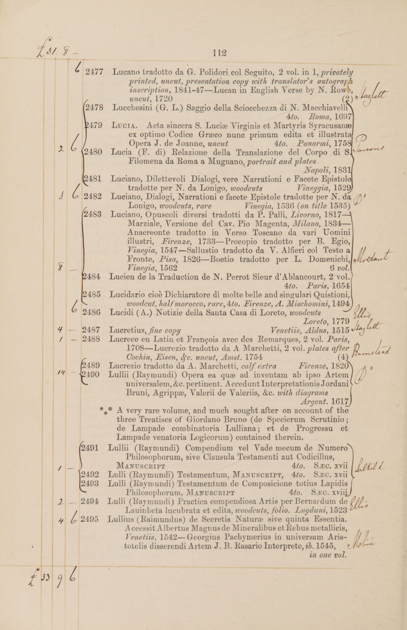 cage 71 get ee 2477 Lucano tradotto da G. Polidori col Beoatboe 2 as any 1. privately printed, uncut, presentation copy with translator’ s autograph / inscription, 1841-47—Luean in English Verse by N. Rows, / ie uncut, 1720 ( its Lucchesini (G. L.) Saggio della Sciocchezza di N. Macchiavelli : Ato. Loma, 1697 Lucra. Acta sincera 8. Lucie Virginis et Martyris Syracusanee ex optimo Codice Greco nunc primum edita et illustrata, D Opera J. de Joanne, uncut 4to. Panormi, 175 Lucia (F. di) Relazione della Translazione del Corpo di S\* Filomena da Roma a Mugnano, portrait and plates. Napolh, 1838 Luciano, Dilettevoli Dialogi, vere Narrationi e Facete Epistole tradotte per N. da Lonigo, woodeuts _ Vineggia, 1529 Luciano, Dialogi, Narrationi e facete Epistole tradotte per N. da a)” Lonigo, woodeuts, rare Vinegia, 1536 (on title 1535) Luciano, Opuscoli diversi tradotti da P. Palli, Livorno, 1817 Marziale, Versione del Cav. Pio Magenta, Milano, 1834— Anacreonte tradotto in Verso Toscano da vari Uomini illustri, Firenze, 1733—Procopio tradotto per B. Egio, Vinegia, 1547—Sallustio tradotto da V. Alfieri col Testo a he Fronte, Pisa, 1826—Boetio tradotto per L. Domenichi,/» ke ae Vinegia, 1562 . vol. Lucien de la Traduction de N. Perrot Sieur d’Ablancourt, 2 vol. . 4to. Paris, 1654 Lucidario cioé Dichiaratore di molte belle and singulari Quistioni, woodcut, half morocco, rare, 4to. Firenze, A. Mischomint, 1494 Lucidi (A.) Notizie della Santa Casa di Loreto, woodcuts | | : _ Loreto, 1779 be             | | 4\|— [2487 Lucretius, fine copy Venetiis, Aldus, 1515 | / — 2488 Lucrece en Latin et Francois avec des Remarques, 2 vol. Paris, aa | 1708—Lucrezio tradotto da A Marcheiti, 2 vol. plates after R /- Zz Cochin, Eisen, Sc. uncut, Amst. 1754 4) 490 Lull (Raymundi) Opera ea que ad inventam ab ipso Artem | / | universalem, &amp;c. pertinent. Accedunt Interpretationis Jordani$ V ey Bruni, Agrippa, Valerii de Valeriis, &amp;c. wath dragrams Fahad Argent. 1617 ea *,* A very rare volume, and much sought after on account of the | three Treatises of Giordano Bruno (de Specierum Scrutinio ; de Lampade combinatoria Lulliana; et de Progressu_ et Lampade venatoria Logicorum) contained therein. Lullii (Raymundi) Compendium vel Vade mecum de Numero Philosophorum, sive Clausula Testamenti aut Codicillus, Lud , ce | es Lucrezio tradotto da A. Marchetti, calf extra Firenze, 1820 i) b  Manvuscorirr 440. Smo. xvii Lulli (Raymundi) Testamentum, Manvuscrirt, 4f0. Sac. xvii Lulli (Raymundi) Testamentum de Composicione totius Lapidis Philosophorum, Manvuscripr 4to. SMO. xviil Lulli (Raymundi) Practica compendiosa Artis per Bernardum de Nh Lauinheta lucubrata et edita, woodcuts, folio. Lugdunt, 1523 Lullius (Raimundus) de Secretis Nature sive quinta Essentia. Accessit Albertus Magnus de Mineralibus et Rebus metallicis, , _ ME:       Venetiis, 1542—Georgius Pachymerius in universam Aris- totelis disserendi Artem J. B. Rasario Interprete, 2b. 1545, in one vol.  