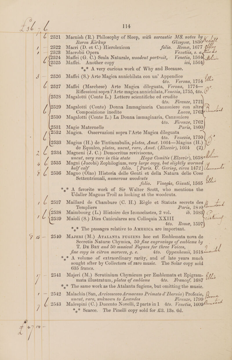 | Paton Kirkup . Glasgow, 1838074 iy | — 2522 Macri (D. et C.) Hierolexicon folio. ome, 1677 4 — 25238 Macrobii Opera Venetits, s. at | {| 2524 Maffei (G. C.) Scala Naturale, woodcut portrait, Venetia, 1564 bee © )2525 Maffei. Another copy ivr, 1564 ) *,* A very curious work of Why and Because. J — 2526 Maffei (S.) Arte Magica annichilata con un’ Appendice by, Ato. Verona, 1754 | ¢ 2527 Maffei (Marchese) Arte Magica dileguata, Verona, 1774— Me | Riflessioni sopra l Arte magica annichilata, Venezia, 1756, Ato. (2528 Magalotti (Conte L.) Lettere scientifiche ed erudite | Ato. Firenze, 1721 | ra 2529 Magalotti (Conte) Donna Immaginaria Canzoniere con altr Ez Composizione inedite Lucca, 176 25380 Magalotti (Conte L.) La Donna immaginaria, Canzoniere               | 4to. Firenze, 1762 ) \2531 Magie Maternelle Paris, 1860 AN | 2532 Magica. Osservazioni sopra l’Arte Magica dileguata | | Ato. Venezia, 1750 2533 Magius (H.) de Tintinnabulis, plates, Amst. 1664—Magius sa a | i de Equuleo, plates, uneut, rare, Amst. (Elzevir), 1664 ed uncut, very rare mm this state Hage Comitis (Elzevir), 1658 a, half calf folio. [ Paris. U. Gering, cirea 1472 [ 25386 Magno (Olao) Historia delle Genti et della Natura delle Gasee} Settentrionali, nwmerous woodcuts folio. Vinegia, Giunti, 1565 *,* A favorite work of Sir Walter Scott, who mentions the Udaller Magnus Troil as looking at the woodcuts. JZ 2537 Maillard de Chambure (C. H.) Regle et Statuts secrets Lee fd Templiers Paris, 1810!&amp;07** J | 2538 Maimbourg (L.) Histoire des Iconoclastes, 2 vol. 2b. 1683) CP, -- 1” 2539 Maioli (S.) Dies Caniculares seu Colloquia XXIII Ct | | | Ato. Rome, 1597 ~, | | *.* The passages relative to AMERICA are important. “/§\— 2540 Masertr (M.) Aratanta FuGIENS hoc est Emblemata nova de Secretis Natursee Chymica, 50 fine engravings of emblems oe T. De Bry and 50 musical Fugues for three Voices, J i Jine copy in citron morocco, g. e. 4to. Oppenhemii, pie ** A volume of extraordinary rarity, and of late years much sought after by Collectors of rare music. The Solar copy sold | 635 francs. 77 — 2541 Majeri (M.) Scrutinium Chymicum per Emblemata et Epigram- $M; vf | mata illustratum, plates of emblems Ato. Hrancof. 1687 *,* The same work as the Atalanta fugiens, but omitting the music.  | f — 2542 Malachia (San, Arcivescovo Armacano Primato d’ Ibernia) Profezie, fh wh | uncut, rare, unknown to Lowndes — Firenze, 1799 “SS | (2548 Malespini (C.) Ducento Novelli, 2 partsinl 4t¢o. Venetia, 1609/4 | 7 *,* Scarce. The Pinelli copy sold for £3. 18s. 6d. ae Le   