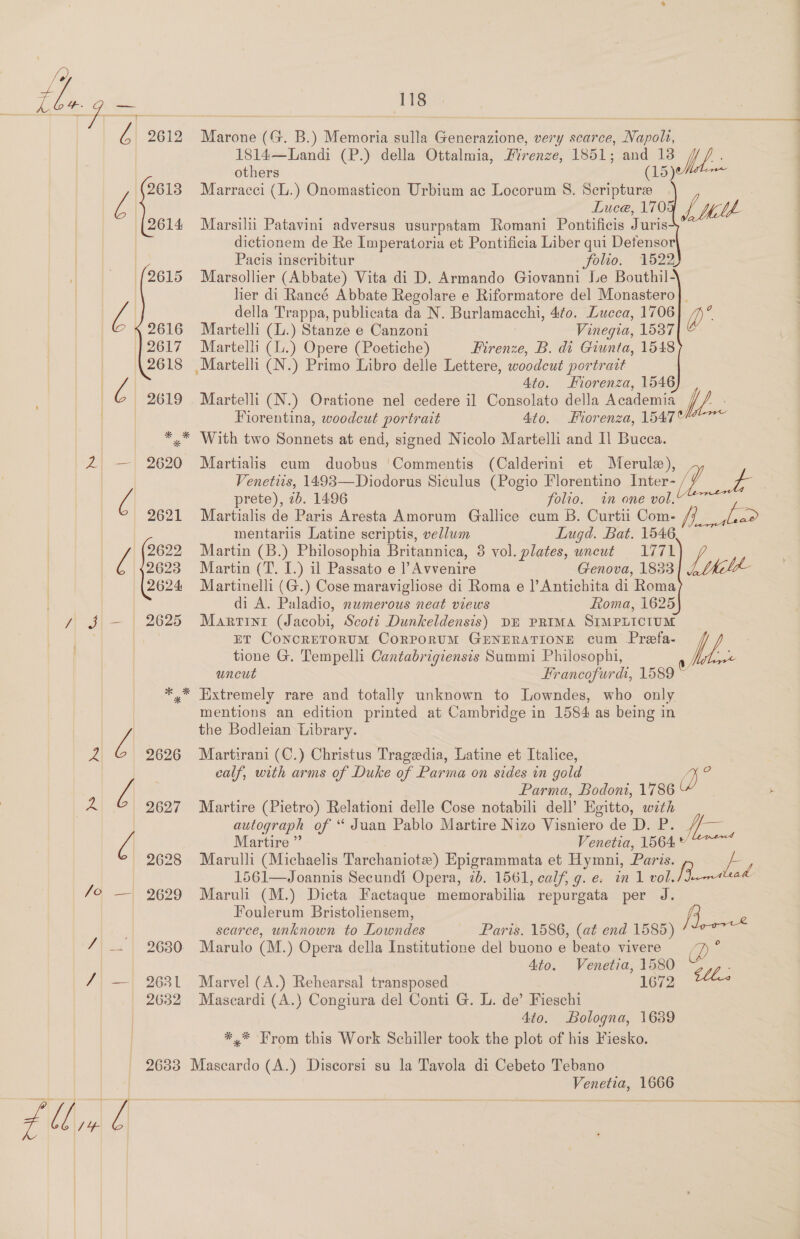 tle 0 OE | TS  ye 2612 Marone (G. B.) Memoria sulla Generazione, very scarce, Napolt, 1814—Landi (P.) della Ottalmia, Firenze e, 1851; and 13    others (15) 2613 Marracci (L.) Onomasticon Urbium ac Locorum 8. Scripture 7: Luce, 1705 L Milt 2614 Marsilu Patavini adversus usurpatam Romani Pontificis Juris: | dictionem de Re Imperatoria et Pontificia Liber qui Detensor Pacis inseribitur folio. 1522) {2615 Marsollier (Abbate) Vita di D. Armando Giovanni Le Bouthil- her di Rancé Abbate Regolare e Riformatore del Monastero|]_ della Trappa, publicata da N. Burlamacchi, Ato. Lucca, 1706] {2616 Martelli (L.) Stanze e Canzoni Vinegia, 1537 2617 Martelli (L.) Opere (Poetiche) Firenze, B. di Giunta, 1548 2618 Martelli (N.) Primo Libro delle Lettere, woodcut portrait Z 4to. Fiorenza, 1546 | 2619 Martelli (N.) Oratione nel cedere il Consolato della Academia tM  Fiorentina, woodcut portrait 4to. Forenza, 1547 | *,* With two Sonnets at end, signed Nicolo Martelli and Il Bucca. 2 — 2620 Martialis cum duobus ‘Commentis (Calderini et Merule), Venetiis, 1493—Diodorus Siculus (Pogio Florentino Inter- ee Q prete), ib. 1496 folio. in one vol. 2621 Martialis de Paris Aresta Amorum Gallice cum B. Curtii Com- i pas mentariis Latine scriptis, vellum Lugd. Bat. 1546 [ 2622 Martin (B.) Philosophia Britannica, 3 vol. plates, wneut 1771 7 2623 Martin (T. I.) il Passato e |’Avvenire Genova, 1833 ie 2624 Martinelli (G.) Cose maravigliose di Roma e l|’Antichita di Roma di A. Paladio, numerous neat views Roma, 1625 Y $ — 2625 Marrint (Jacobi, Scott Dunkeldensis) DE PRIMA SIMPLICIUM ET CONCRETORUM CORPORUM GENERATIONE cum Prefa- tione G. Tempelli Cantabrigiensis Summi Philosophi, A uncut Francofurdi, 1589 ~ * * Extremely rare and totally unknown to Lowndes, who only mentions an edition printed at Cambridge in 1584 as being in Q the Bodleian Library. a 2626 Martirani (C.) Christus Tragedia, Latine et Italice, calf, with arms of Duke of Parma on sides in gold 4 4 Z| Parma, Bodoni, 1786 A 2627 Martire (Pietro) Relationi delle Cose notabili dell’ Egitto, with autograph of “ Juan Pablo Martire Nizo Visniero de D. P. //— Z| Martire ”’ Venetia, 1564 © 2628 Marulli (Michaelis Tarchaniote) Epigrammata et Hymni, Paris. a 1561—Joannis Secundi Opera, 2b. 1561, calf, g. e. in 1 es ee ad /o — 2629 Maruli (M.) Dicta Factaque memorabilia repurgata per J. Foulerum Bristoliensem, fis scarce, unknown to Lowndes Paris. 1586, (at end 1585) — 2630 Marulo (M.) Opera della Institutione del buono e beato vivere 7) ° 4to. Venetia, 1580 CU: / — 2631 Marvel (A.) Rehearsal transposed 1672 2632 Mascardi (A.) Congiura del Conti G. L. de’ Fieschi | 4to. Bologna, 1639 *,.* From this Work Schiller took the plot of his Fiesko. 2633 Mascardo (A.) Discorsi su la Tavola di Cebeto Tebano