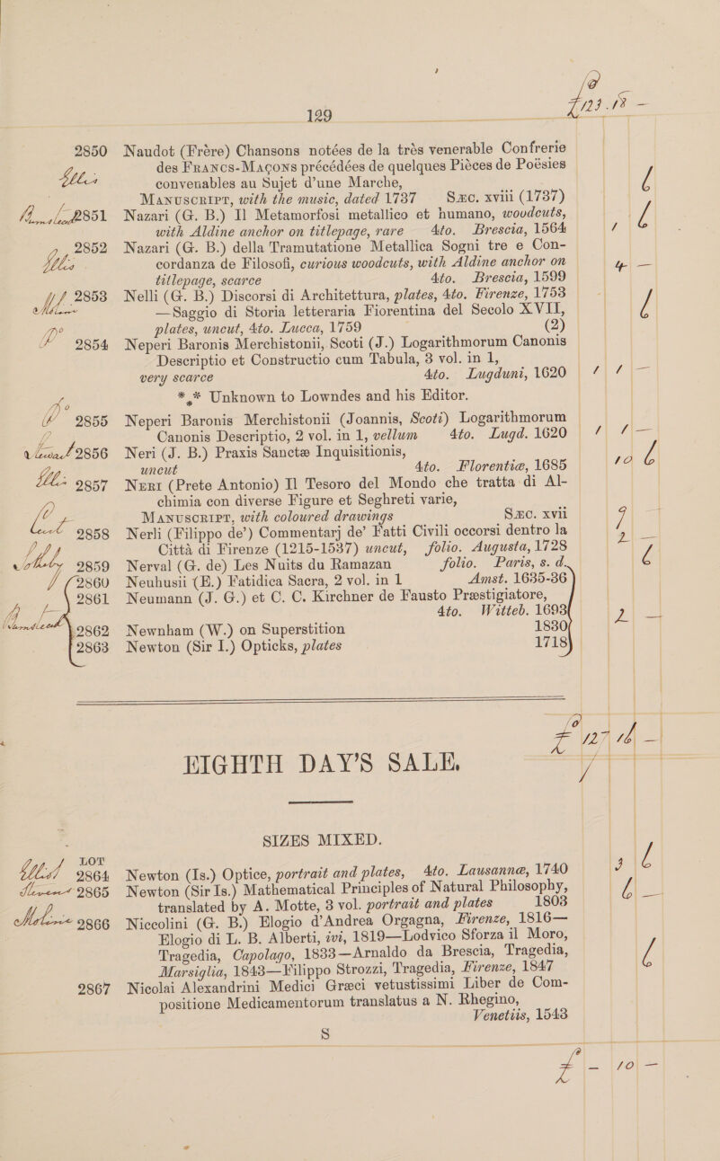 2850 tle fh, ,2351 Vie SAL B® SNe ip 2854  129 Naudot (Frére) Chansons notées de la trés venerable Confrerie des Francs-Macons précédées de quelques Piéces de Poésies convenables au Sujet d’une Marche, Manuscript, with the music, dated 1737 Sme. xviii (1787) Nazari (G. B.) I] Metamorfosi metallico et humano, wovdcuts, with Aldine anchor on titlepage, rare 4to. Brescta, 1564 Nazari (G. B.) della Tramutatione Metallica Sogni tre e Con- cordanza de Filosofi, curious woodcuts, with Aldine anchor on titlepage, scarce 4to. Brescia, 1599 Nelli (G. B.) Discorsi di Architettura, plates, 4to. Firenze, 1753 —Saggio di Storia letteraria Fiorentina del Secolo XVII, plates, uncut, 4to. Lucca, 1759 (2) Neperi Baronis Merchistonii, Scoti (J.) Logarithmorum Canonis Descriptio et Constructio cum Tabula, 3 vol. in 1, * * Unknown to Lowndes and his Editor. Neri (J. B.) Praxis Sancte Inquisitionis, uncut Ato. Florentie, 1685 Nezrt (Prete Antonio) Il Tesoro del Mondo che tratta di Al- chimia con diverse Figure et Seghreti varie, Manuscorirer, with coloured drawings S.mc. Xvil Nerli (Filippo de’) Commentarj de’ Fatti Civili oecorsi dentro la Citta di Firenze (1215-1537) uncut, folio. Augusta, 1728 Nerval (G. de) Les Nuits du Ramazan folio. Parts, s. d. Neuhusii (E.) Fatidica Sacra, 2 vol. in 1 Amst. 1635-36 Neumann (J. G.) et C. C. Kirchner de Fausto Prestigiatore, 4to. Watteb. 1693 Newnham (W.) on Superstition 1830 Newton (Sir I.) Opticks, plates 1718   oe BOT 61 9864 Liver 2865 Meena 9866 2867 HIGHTH DAY’S SALE,  SIZES MIXED. Newton (Is.) Optice, portrait and plates, Ato. Lausanne, 1740 Newton (Sir Is.) Mathematical Principles of Natural Philosophy, translated by A. Motte, 3 vol. portrait and plates 1803 Niccolini (G. B.) Elogio d@’Andrea Orgagna, Firenze, 1816— Elogio di L. B. Alberti, as, 1819—Lodvico Sforza il Moro, Tragedia, Capolago, 1883—Arnaldo da Brescia, Tragedia, Marsiglia, 1843—Filippo Strozzi, Tragedia, Firenze, 1847 Nicolai Alexandrini Medici Greci vetustissimi Liber de Com- positione Medicamentorum translatus a N. Rhegino, Venetiis, 1543 S y | { { d|—|