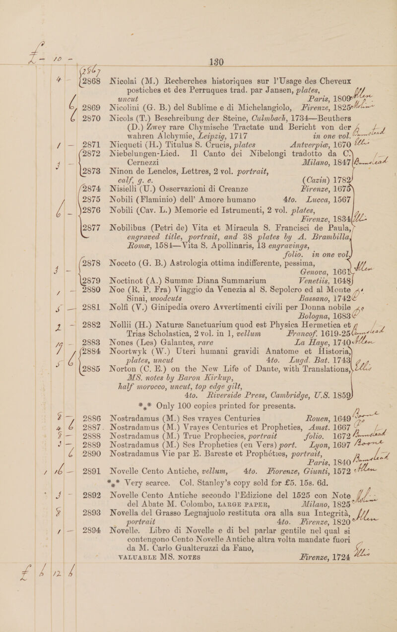 2886 4 G 2887. 5 — 9888 J — 2889 2890 Me wel! esaa sf] —| Bese Lal | 19) | 2898 2870 /|—| eo% | |(2872 4 ~ losza 2874 |} || 2876 /\_ 2876 2877 ‘(2878 2879 ;| =| 2880 5 | 2881 2 ~ 2882 ae ;|—| 2894 130  Nicolai (M.) Recherches historiques sur |’ Usage des Cheveux postiches et des Perruques trad. par Jansen, plates, uncut Paris, 180 ge Nicolini (G. B.) del Sublime e di Michelangiolo, Firenze, 1825¢ Nicols (T.) Beschreibung der Steine, Culmbach, 1734—Beuthers (D.) Zwey rare Chymische Tractate und Bericht von der hs / &lt;4 wahren Alchymie, Leipzig, 1717 ih. One DOL, Nicqueti (H.) Titulus 8. Crucis, plates Antverpie, 1670 Niebelungen-Lied. Il Canto dei Nibelongi tradotto da C. a Milano, 1847|4.&lt;Leat Cernezzi Ninon de Lenclos, Lettres, 2 vol. portrait, calf, 9. e. (Cazin) 178 Nisielli (U.) Osservazioni di Creanze Firenze, 167 Nobili (Flaminio) dell’ Amore humano 4to. Lucca, 1567 Nobili (Cav. L.) Memorie ed Istrumenti, 2 vol. plates, Firenze, 1834|YZ: Nobilibus (Petri de) Vita et Miracula S. Francisci de Paula, engraved title, portrait, and 88 plates by A. Brambilla Rome, 1584— Vita 8. Apollinaris, 13 engravings, folio. in one vol, Noceto (G. B.) Astrologia ottima indifferente, pessima, fe Genova, 1661 Noctinot (A.) Summe Diana Summarium Venettis, 164 Noe (R. P. Fra) Viaggio da Venezia al S. Sepolcro ed al Monte ,~« Sinai, woodcuts Bassano, 1742 Nolfi (V.) Ginipedia overo Avvertimenti civili per Donna nobile x Bologna, 1683 Nollii (H.) Nature Sanctuarium quod est Physica Hermetica et y / y, Trias Scholastica, 2 vol. in 1, vellum Francof. 1619-25477“? Nones (Les) Galantes, rare La Haye, 1740+ Noortwyk (W.) Uteri humani gravidi Anatome et Historia, plates, uncut 4to. Lugd. Bat. 1743 Norton (C. E.) on the New Life of Dante, with Translations, MS. notes by Baron Kirkup, half morocco, uncut, top edge gilt, 4to. iverside Press, Cambridge, U.S. 1859 *,* Only 100 copies printed for presents. Lh Rouen, 1649 (dpe Vv o Nostradamus (M.) Ses vrayes Centuries Nostradamus (M.) Vrayes Centuries et Propheties, Amst. 1667 % Ed Nostradamus (M.) True Prophecies, portrait Jolt. 1672 Nostradamus (M.) Ses Propheties (en Vers) port. Lyon, 1697 Nostradamus Vie par E. Bareste et Prophéties, portrait, ee Paris, 1840 begs *™ Novelle Cento Antiche, vellum, Ato. Fiorenze, Giunti, 1572 “ *,* Very scarce. Col. Stanley’s copy sold for £5. 15s. 6d. Novelle Cento Antiche secondo |’Edizione del 1525 con Note Ve del Abate M. Colombo, LARGE PAPER, Milano, 1825° Novella del Grasso Legnajuolo restituta ora alla sua Integrita, WY _ portrait _ Ato. Firenze, 1820 Novelle. Libro di Novelle e di bel parlar gentile nel qual si contengono Cento Novelle Antiche altra volta mandate fuori da M. Carlo Gualteruzzi da Fano, VALUABLE MS. NOTES _ Hirenze, 1724 he