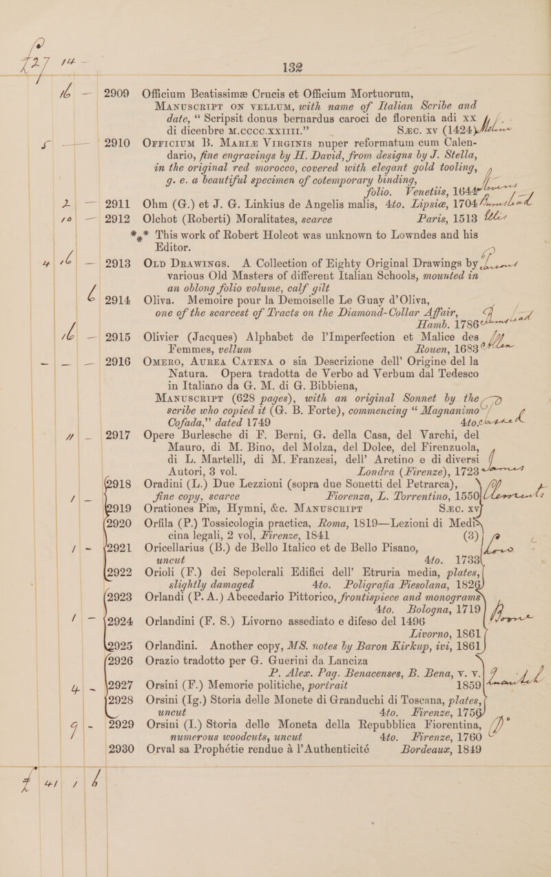 SESS oe by et Pe ae vA — 2909 Officium Beatissime Crucis et Officium Mortuorum, MANUSCRIPT ON VELLUM, with name of Italian Scribe and date, “ Scripsit donus bernardus caroci de florentia adi xx / /. . di dicenbre M.ccco.XxIttI.” Smo. xv (1424 sg —— (2910 Orricium B. Martm Virainis nuper reformatum cum Calen- dario, fine engravings by H. David, from designs by J. Stella, in the original red morocco, covered with elegant gold tooling, .e. a@ beautiful specimen of cotemporary binding, A Mies | ‘ eee e : Folio. Venetus, 1644 ae _— 2911 Ohm (G.) et J. G. Linkius de Angelis malis, 4¢0. Lipsie, 1704/41 so| —| 2912 Olchot (Roberti) Moralitates, scarce Paris, 1518 Lelia ) *.* This work of Robert Holcot was unknown to Lowndes and his ee Editor. “P oe Z| — 29138 Op Drawines. A Collection of Eighty Original Drawings by ,/.,.-¢ various Old Masters of different Italian Schools, mounted in Z an oblong folio volume, calf gilt | | 2914 Oliva. Memoire pour la Demoiselle Le Guay d’ Oliva, : = one of the scarcest of Tracts on the Diamond-Collar Affair, 4 es ] | Z Hamb. 1786 7G — 2915 Olivier (Jacques) Alphabet de VImperfection et Malice des VW | Femmes, vellum Rouen, 1683° —~ — — 2916 Omero, AuREA CatTENA o sia Descrizione dell’ Origine del la Natura. Opera tradotta de Verbo ad Verbum dal Tedesco | in Italiano da G. M. di G. Bibbiena, | | Manuscript (628 pages), with an original Sonnet by the — ‘Ae ee, scribe who copied it (G. B. Forte), commencing “ Magnanimo~/ L YS Cofada,” dated 1749 410/44 yy — 2917 Opere Burlesche di F. Berni, G. della Casa, del Varchi, del Mauro, di M. Bino, del Molza, del Dolce, del Firenzuola, di L. Martelli, di M. Franzesi, dell’ Aretino e di diversi f Autori, 8 vol. Londra (Firenze), 1723°~7&lt;7 Oradini (L.) Due Lezzioni (sopra due Sonetti del Petrarca), Jine copy, scarce . Fiorenza, L. te ee Orationes Pie, Hymni, &amp;c. Manuscript S.C. xv Orfila (P.) Tossicologia practica, Roma, 1819—Lezioni di Medi cina legali, 2 vol, Firenze, 1841 (3) Oricellarius (B.) de Bello Italico et de Bello Pisano, uncut 4fo. 1738 Orioli (F.) dei Sepolerali Edifici dell’ Etruria media, plates, slightly damaged 4to. Poligrafia Fiesolana, 1826 Orlandi (P. A.) Abecedario Pittorico, frontispiece and monograms 4to. Bologna, 1719 Orlandini (F. 8.) Livorno assediato e difeso del 1496 ‘ Livorno, 1861 Orlandini. Another copy, MS. notes by Baron Kirkup, ivi, 1861 Orazio tradotto per G. Guerini da Lanciza P. Alex. Pag. Benacenses, B. Bena, v. v. 7. Ne Orsini (F.) Memorie politiche, portrait | 1859| 4 Orsini (Ig.) Storia delle Monete di Granduchi di Toscana, plates, uncut Ato. Firenze, 175 ; numerous woodcuts, uncut 4to. Firenze, 1760 Orval sa Prophétie rendue a |’ Authenticité Bordeaux, 1849 