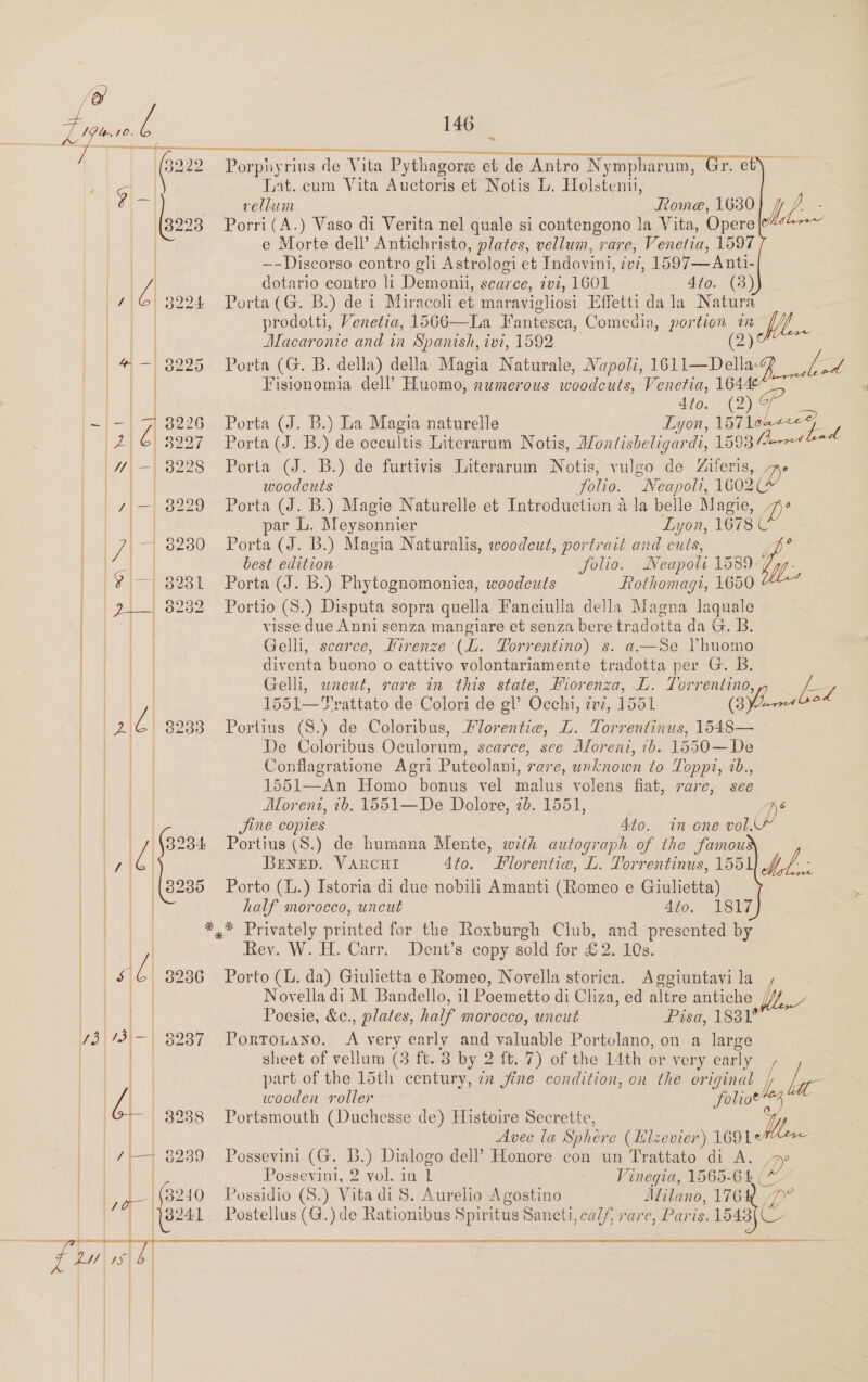                    aRyY — \. ow =                           » Porphyri rius de Vita Pythagoras et de Antro Nympharum, Lat. cum Vita Auctoris et Notis L. Holstemii, vellum Rome, 1630 Porri(A.) Vaso di Verita nel quale si contengono Ja Vita, Opere e Morte dell’ Antichristo, plates, vellum, rare, Venetia, 1597 ees contro gli Astrologi et Indovini, vi, 1597—Anti- dotario contro li Demonil, scarce, 7vi, 1601 4to. (3) Porta (G. B.) dei Miracoli et maravigliosi Effetti da la Natura prodotti, Venetia, 1566—La Fantesea , Comedia, por ae in A Macaronie and in Spanish, ivi, 1592     Fisionomia dell’ Huomo, numerous woodcuts, Venetia, 164 4dto. (2) GP oe (J. B.) La Magia naturelle Lyon, ig ae Porta (J. B.) de oceultis Literarum Notis, Afontisbeligardi, 1598 [Jarred Porta (J. B.) de furtivis Literarum Notis, vulgo de Ziferis, WN v woodcuts Solio. “Neapoli, 1602 Porta (J. B.) Magie Naturelle et Introduction a la belle Magie, i) par L. Meysonnier Lyon, 1678 C Porta (J. B.) Magia Naturalis, woodeut, portrait and cuts, s best edition folio. Neapoli 1589. by. Porta (J. B.) Phytognomonica, woodcuts Rothomagi, 1650 Portio (S.) Disputa sopra quella Fanciulla della Magna laquale visse due Anni senza mangiare et senza bere tr adotta da G. B. Gelli, scarce, Firenze (L.. TPorrentino) s. a—Se Vhuomo diventa buono o eattivo volontariamente tradotta per G. B. Gelli, wneut, rare in this state, Fiorenza, L. ab a Ll 1551—F ‘x rattato de Colori de el’ Occhi, WV, 1551 rr Portius (S.) de Coloribus, Florentie, L. Torrentinus, fs De Coloribus Oculorum, scarce, see Aloreni, 76. 1550—De Conflagratione Agri Puteolani, rare, unknown to TLoppi, 2b., 1551—An Homo bonus vel malus volens fiat, rare, see Moreni, 1b. 1551—De Dolore, 2b. 1551, (p Jine copies 4to. in one vol, Portius (S.) de humana Mente, with autograph of the famou BENED. VARCHI 4to. Hlorentie, L. Torrentinus, 1551 Af: Porto (L.) Istoria di due nobili Amanti (Romeo e Giulietta) half morocco, uncut 4to. 1817 *,* Privately printed for the Roxburgh Club, and presented by Rev. W. H. Carr. Dent’s copy sold for £2. 10s. Porto (L. da) Giuhetta e Romeo, Novella peas A oA la f, Novella di M Bandello, il Poemetto di C Cliza, ed altre antiche //f Poesie, &amp;c., plates, half morocco, uncut Pisa, 18381° Portotano. A very early and valuable Portolano, on a large sheet of vellum (3 ft. 8 by 2 ft. 7) of the 14th or very early part of the 15th century, iz fine condition, on the original ; be wooden roller ‘folio 3 Portsmouth (Duchesse de) Histoire Secrette, Avec la Sphere (Llzevier) 1691¢ Possevini (G. BL.) Dialogo dell Honore con un Trattato di A. JP Possevini, 2 vol. in 1 Vinegia, 1565-64 ‘ot Possidio (S.) Vita di 8. Aurelio Agostino Afilano, 176X p° Postellus (G.) de Rationibus Spiritus Sancti, calf, rarc, Paris. 1543{C  