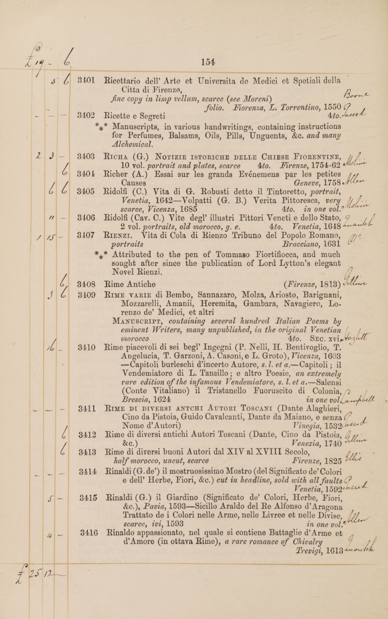 ee   SR a  @ LZ 4-1 &amp; G 8101 Ricettario dell’ Arte et Universita de Medici et Spetiali della | Citta di Firenze, | Jine copy in limp vellum, scarce (see Moreni) Borr . | folio. Fiorenza, L. Torrentino, 1550 7 |= a 3402 Ricette e Segreti Ato.-142 | *,* Manuscripts, in various bandwritings, containing instructions | for Perfumes, Balsams, Oils, Pills, Unguents, &amp;c. and many | Alchemical. [ 158 Z |   2 J — 34038 Ricua (G.) Norizte 1srortcue pELLE Curese Frorenvrint, Md Ba A 10 vol. portrait and plates, scarce 4to. Firenze, 1754-62 _ ©&amp; 3404 Richer (A.) Essai sur les grands Evénemens par les petites ! / A Causes Geneve, 1758 G G 3405 Ridolfi (C.) Vita di G. Robusti detto il Tintoretto, portrait, | | Venetia, 1642—Volpatti (G. B.) Verita Pittoresca, very Wed pet of scarce, Vicenza, 1685 Ato. in one vol.” 4 — 3406 Ridolfi (Cav. C.) Vite degl’ illustri Pittori Veneti e dello Stato, ies / | | 2 vol. portraits, old morocco, g. e. 4to. Venetia, 1648 $ y 76 - 8A07 Ripyzt. Vita di Cola di Rienzo Tribuno del Popolo Romano, os = | portraits Bracciano, 1631 sought after since the publication of Lord Lytton’s elegant Novel Rienzi. 8408 Rime Antiche (Firenze, 1818) + Ux: 3409 Rime varie di Bembo, Sannazaro, Molza, Ariosto, Barignani, Mozzarelli, Amani, Heremita, Gambara, Navagierc, Lo- renzo de’ Medici, et altri Manuscript, containing several hundred Italian Poems by eminent Writers, many unpublished, in the original Venetian I lyr | uL0TOCCO 4to. SEC, xvi os | 3410 Rime piacevoli di sei beg!’ Ingegni (P. Nelli, H. Bentivoglio, T. | | ** Attributed to the pen of Tommaso Fiortifiocca, and much      Anvgelucia, T. Garzoni, A. Casoni,e L. Groto), Vicenza, 1608 | —Capitoli burleschi d’incerto Autore, s. 7. e¢ a.—Capitoli ; il } | Vendemiatore di L. Tansillo; e altro Poesie, an extremely | vare edition of the infamous Vendemiatore, s. l. et a.—Salensi (Conte Vitaliano) il Tristanello Fuoruscito di Colonia, 4 ; Brescia, 1624 in one voli, Lit » 3411 Rimp DI DIVERSI ANTOHI AvTor« Toscant (Dante Alaghieri, Cino da Pistoia, Guido Cavalcanti, Dante da Maiano, e senza ¢/ Nome d’ Autor) Vinegia, 15826 3412 Rime di diversi antichi Autori Toscani (Dante, Cino da Pistoia, Y We.   | i &amp;c.) Venezia, 1740 a i - 8413 Rime di diversi buoni Autori dal XTV al XVIII Secolo, Lyf aw half morocco, uncut, scarce Firenze, 1825 | — 8414 Rinaldi (G.de’) il mostruosissimo Mostro (del Significato de’ Colori = e dell’ Herbe, Fiori, &amp;c.) cut in headline, sold with all faults ¢? L = | cor - Venetia, A592 *— | sj&gt; | Ba Rinaldi (G.) i1 Giardino (Significato de’ Colori, Herbe, Fiori, | &amp;e.), Pavia, 1593—Sicillo Araldo del Re Alfonso d’Aragona Trattato de i Colori nelle Arme, nelle Livree et nelle Divise, scarce, tv1, 1593 in one vol. Ot 8416 Rinaldo appassionato, nel quale si contiene Battaglie d’Arme et | | | d’Amore (in ottava Rime), a rare romance of Chivalry g Lf Fre  i Trevigi, 1613“   