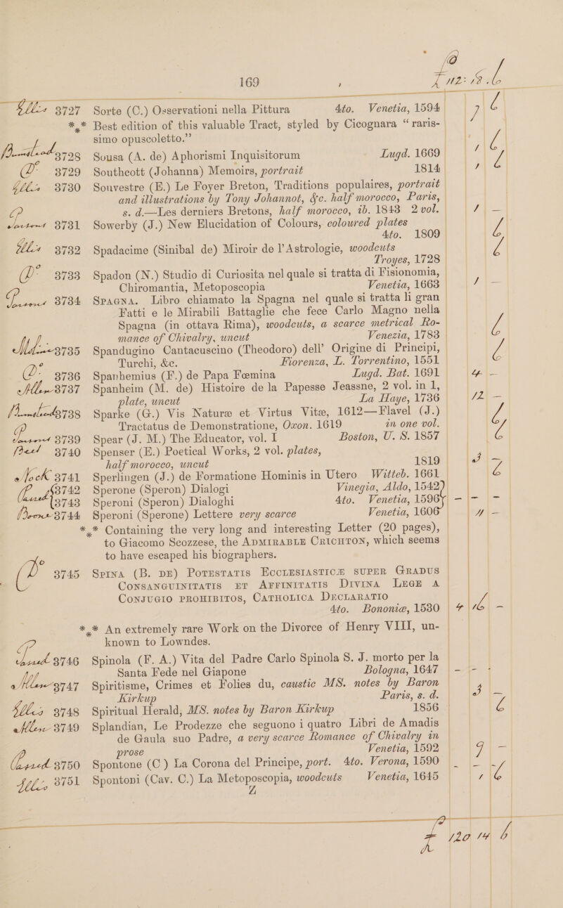 ——— ee ee —— — aan | 5 Ble. 3727 Sorte (C.) Osservationi nella Pittura : 4to. Venetia, 1594 | | Be *_* Best edition of this valuable Tract, styled by Cicognara “ raris- | . simo opuscoletto.” : fp xiliod se Petes 7 6°“3728 Sousa (A. de) Aphorismi Inquisitorum Lugd. 1669. (2 3729 Southeott (Johanna) Memoirs, portract 1814) | 7} $ll% 8730 Souvestre (E.) Le Foyer Breton, Traditions populaires, portrait ! and illustrations by Tony Johannot, Sc. half morocco, Paris, | oP s. d-—Les derniers Bretons, half morocco, ib. 1843 2 vol. ASD lie ees | varte1 8731 Sowerby (J.) New Elucidation of Colours, coloured plates y Ato. 1809 | 7 be 3732 Spadacime (Sinibal de) Miroir de l’Astrologie, woodcuts | 0 Troyes, 1728 | (P - 37833 Spadon (N.) Studio di Curiosita nel quale si tratta di Fisionomia, | Chiromantia, Metoposcopia Venetia, 1663 / Ze 3734 Spagna. Libro chiamato la Spagna nel quale si tratta li gran — Fatti e le Mirabili Battaglie che fece Carlo Magno nella Spagna (in ottava Rima), woodcuts, a scarce metrical Fo-- Se mance of Chivalry, wneut Venezia, 1783 | l 8735 | Z,  Spandugino Cantacuscino (Theodoro) dell’ Origine di Principi, | Turchi, &amp;c. Fiorenza, L. Torrentino, 1551 ©  (2. 3736 Spanhemius (F.) de Papa Femina Lugd. Bat. 1691 &amp; fll -3737 Spanheim (M. de) Histoire de la Papesse Jeassne, 2 vol. in 1, — Va plate, uncut La Haye, 1736 | [hme 43,738 Sparke (G.) Vis Nature et Virtus Vite, 1612—Flavel (J.) | f Tractatus de Demonstratione, Oxon. 1619 in one vol. tet 3739 Spear (J. M.) The Educator, vol. I Boston, U. S. 1857 — } (&lt;4 3740 Spenser (E.) Poetical Works, 2 vol. plates, De half moroceo, uncut 1819 Sok 3741 Sperlingen (J.) de Formatione Hominis in Utero Witteb. 1661 a 7§3742 Sperone (Speron) Dialogi Vinegia, Aldo, 1542 3743 Speroni (Speron) Dialoghi 4to. Venetia, 15967 cont 8744 Speroni (Sperone) Lettere very scarce Venetia, 1606 — *,* Containing the very long and interesting Letter (20 pages), to Giacomo Scozzese, the ADMIRABLE CricHTON, which seems | ¥ to have escaped his biographers. | (2 3745 Spina (B. DE) Potestaris EccLESIASTICH SUPER GRADUS © Consancurniratis er Arrinrratis Divina Luee a ConsuGio PRouIBITOs, CarnoLtica DrcLaratio | 4to. Bonome, 15380 © *.* An extremely rare Work on the Divorce of Henry VIII, un- | Te known to Lowndes. | sae 3746 Spinola (F, A.) Vita del Padre Carlo Spinola 8. J. morto per la | Whe Santa Fede nel Giapone Bologna, 1647 - - o 3747 Spiritisme, Crimes et Folies du, caustic MS. notes by Baron | Kirkup Paris, sid. | ol Siles 3748 Spiritual Herald, ILS. notes by Baron Karkup 1856.) | Ze ele. 3749 Splandian, Le Prodezze che seguono iquatro Libri de Amadis de Gaula suo Padre, a very scarce Romance of Chivalry in | Venetia, 1592 |  NO prose : ae | ae. 3750 Spontone (C) La Corona del Principe, port. 4to. Verona, 1590 |_ |_. |L file, 3751 Spontoni (Cav. C.) La Metoposcopia, woodcuts Venetia, 1645 © 7 &amp; Z 2     2 j20 14 A