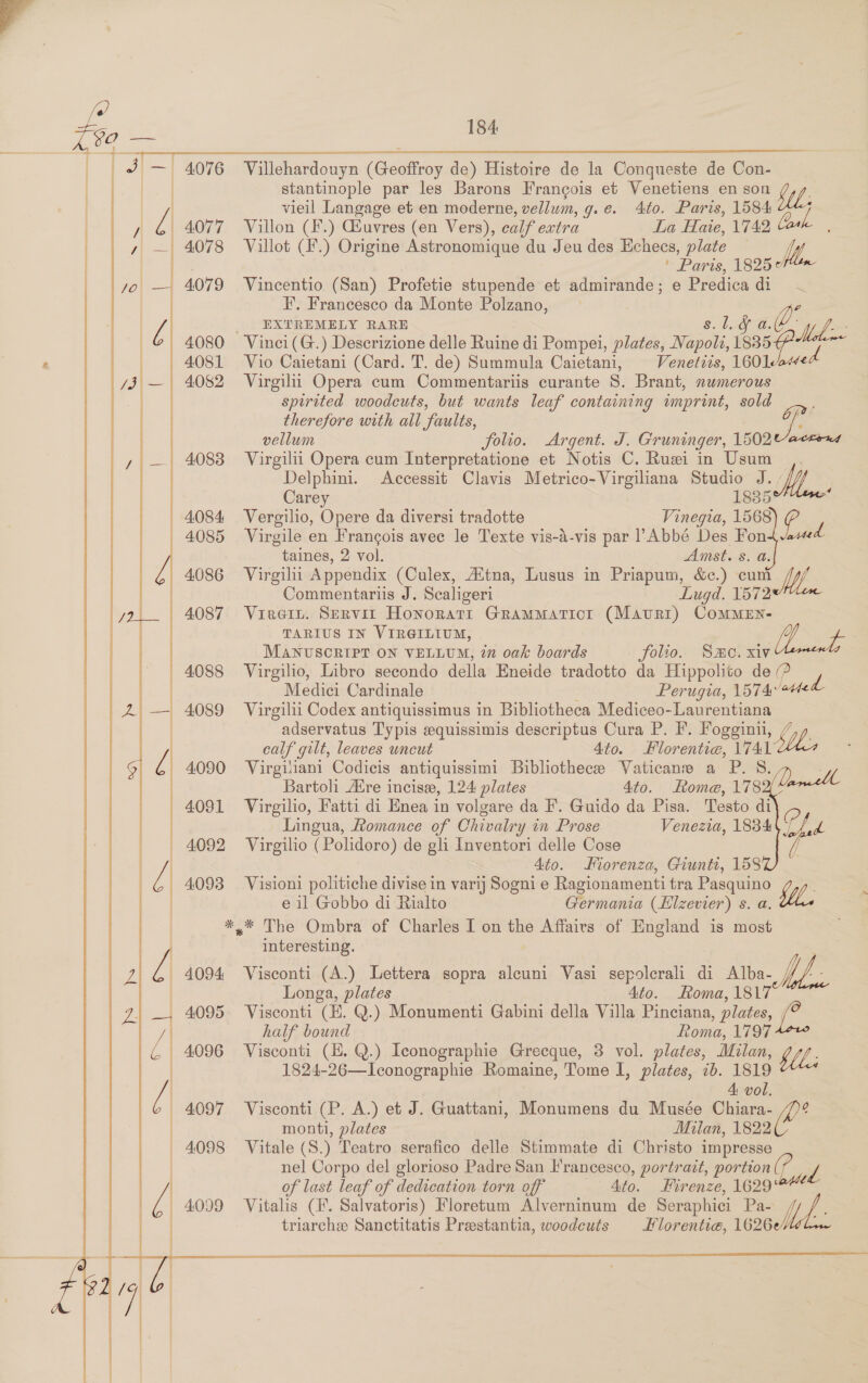 184: - | 4076 Villehardouyn (Geoffroy de) Histoire de la Conqueste de Con- ! stantinople par les Barons Francois et Venetiens en son | vieil Langage et en moderne, vellum, g.e. 4to. Paris, 1584 2 4077 Villon (F.) Giuvres (en Vers), calf extra La Haie, 1742 4078 Villot (F.) Origine Astronomique du Jeu des Echees, plate — Me. ' Parts, 1825°¢ 4079 Vincentio (San) Profetie stupende et admirande; e Predica oF I’, Francesco da Monte Polzano, _ EXTREMELY RARE 4080 Vinci(G.) Descrizione delle Ruine di Pompei, plates, ae, eG al 4081 Vio Caietani (Card. T. de) Summula Caietani, Venetizs, orp. 4082 Virgil Opera cum Commentariis curante S. Brant, numerous spirited woodcuts, but wants leaf containing imprint, sold therefore with all faults, Gp?’ vellum folio. Argent. J. Gruninger, 1502 ected 4083 Virgilii Opera cum Interpretatione et Notis C. Rui in Usum Delphini. Accessit Clavis Metrico-Virgiliana Studio J. / Carey 18355 4084 Vergilio, Opere da diversi tradotte Vinegia, 1568 e, 4085 Virgile en Frangois avec le Texte vis-d-vis par l’Abbé Des Fon taines, 2 vol. Amst. 8. a. 4086 Virgil Appendix (Culex, AXtna, Lusus in Priapum, &c.) cuni Wi Commentariis J. Scaligeri Lugd. 1572 | 4087 Viren. Servit Honoratit GramMaticr (Mauri) ComMEn- TARIUS IN VIRGILIUM, fy MANUSCRIPT ON VELLUM, in oak boards folio. Smo. xiv 4088 Virgilio, Libro secondo della Eneide tradotto da Hippolito de (? ) Medici Cardinale Perugia, 1574 ated 4089 Virgilii Codex antiquissimus in Bibliotheca Mediceo-Laurentiana | adservatus Typis equissimis descriptus Cura P. F. Fogginii, calf gilt, leaves wncut 4to. Florentia, iva? 4090 Virgiliani Codicis antiquissimi Bibliothecee Vaticane a P. H | Bartoli Aire incise, 124 plates 4to. Rome, 783 4091 Virgilio, Fatti di Enea in volgare da F. Guido da Pisa. Testo di Q | Lingua, Romance of Chivalry in Prose Venezia, 1834 a — 4092 Virgilio (Polidoro) de gli Inventori delle Cose a | 4to. Miorenza, Giunti, 158 4093 Vision politiche divise in varij Sogni e Ragionamenti tra Pasquino Wy, : | e il Gobbo di Rialto Germania (Hlzevier) s. a. *,* The Ombra of Charles I on the Affairs of England is most : interesting. —-4094 Visconti (A.) Lettera sopra alcuni Vasi sepolerali di Alba AL. / Longa, plates 4to. Roma, 1817 4095. Visconti (EK. Q.) Monumenti Gabini della Villa Pinciana , plates, half bound Roma, 1797 4096 Visconti (E. Q.) Iconographie Grecque, 3 vol. plates, Milan, > KUL: | 1824-26—Iconographie Romaine, Tome I, plates, 7b. 1819 A: vol. 4097 Visconti (P. A.) et J. Guattani, Monumens du Musée Chiara- | monti, plates Milan, 1822 _ 4098 Vitale (S.) Teatro serafico delle Stimmate di Christo impresse | nel Corpo del glorioso Padre San Francesco, portrait, portion(? 1 J | of last leaf of dedication torn off Ato. Fir enze, 1629 triarchee Sanctitatis Prestantia, woodcuts Hlorentie@, 1626