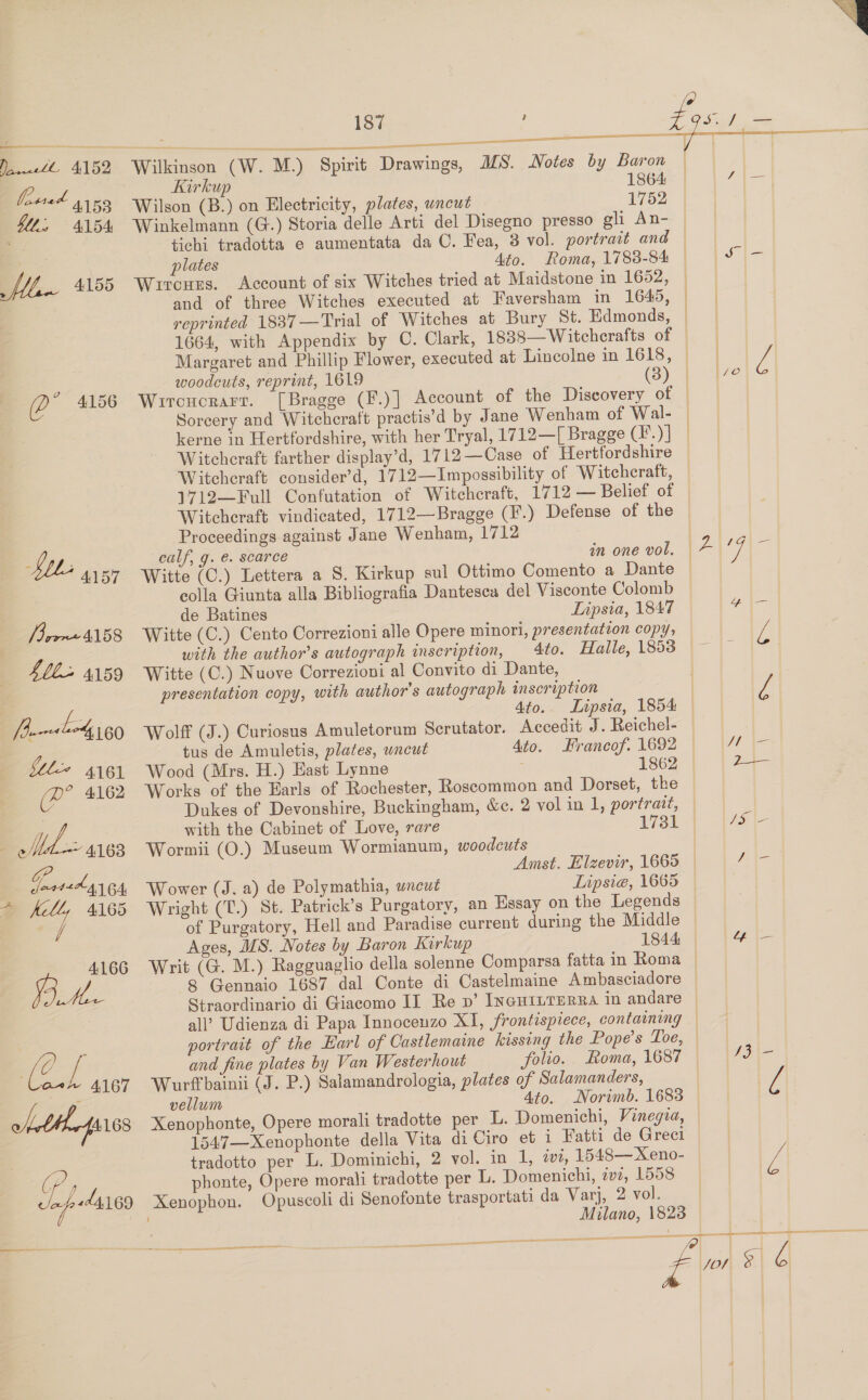 , pete Ed ee GUL, ALBA Maw 4155 (? ” 4156 Neb A157 Vor A158 Sbb-&gt; 4159 [hu nevsben4 160 ble 4161 (PR? 4162 ; Mex 4163 GP JaateL gy GA, * fell, 4165 / 4166 we | aa 4.167 wht Herf 4168 187 :    Drawings, DS. Notes by Baron Kirkup 1864 Wilson (B.) on Electricity, plates, uncut 1752 Winkelmann (G.) Storia delle Arti del Disegno presso gli An- tichi tradotta e aumentata da O. Fea, 3 vol. portrait and plates Ato. Roma, 1788-84 Wircues. Account of six Witches tried at Maidstone in 1652, and of three Witches executed at Faversham in 1649, reprinted 1837 —Trial of 1664, with Appendix by Wilkinson (W. M.) Spirit woodcuts, reprint, 1619 (3) Wircucrarr. [Bragge (F.) | Sorcery and Witcheraft practis’d by kerne in Hertfordshire, with her Tryal, 1712—[ Bragge (’.) | Witcheraft farther display’d, 1712—Case of Hertfordshire Witchcraft consider’d, 1712—Impossibility of Witchcraft, 1712—Full Confutation of Witchcraft, 1712 — Belief of Witcheraft vindicated, 1712—Bragge (F.) Defense of the Proceedings against Jane Wenham, 1712 calf, g. €. scarce ) Witte (C.) Lettera a colla Giunta alla Bibliografia Dantesca del Visconte Colomb de Batines Lipsia, 1847 Witte (C.) Cento Correzioni alle Opere minori, presentation copy, with the author’s autograph inscription, Witte (C.) Nuove Correzioni al Convito di Dante, presentation copy, with author's autograph inscription 4to.. Lipsia, 1854 Wolff (J.) Curiosus Amuletorum Scrutator. Accedit J. Reichel- tus de Amuletis, plates, uncut Ato. Francof. 1692 Wood (Mrs. H.) East Lynne 1862 Works of the Earls of Rochester, Roscommon and Dorset, the Dukes of Devonshire, Buckingham, &amp;c. 2 vol in 1, portrait, with the Cabinet of Love, rare 1731 Wormii (O.) Museum Wormianum, woodcuts in one vol.  Wower (J. a) de Polymathia, wncut Wright (T.) St. Patrick’s Purgatory, Lipsie, 1665 Ages, MS. Notes by Baron Kirkup 8 Gennaio 1687 dal Conte di Straordinario di Giacomo II Re pv’ IncuiILTERRA in andare all’ Udienza di Papa Innocenzo XI, frontispiece, containing portrait of and fine plates by Van Westerhout folro. Wurffbainii (J. P.) Salamandrologia, plates of Salamanders, vellum Ato. Xenophonte, Opere morali tradotte per L. Domenichi, Vinegza, 1547—Xenophonte tradotto per L. Dominichi, 2 vol. in 1, ii, 1548—Xeno- phonte, Opere morali tradotte per L. Domenichi, 2v2, 1558 Xenophon. Opuscoli di Senofonte trasportati da Varj, 2 vol. Naa ce VE N= ae