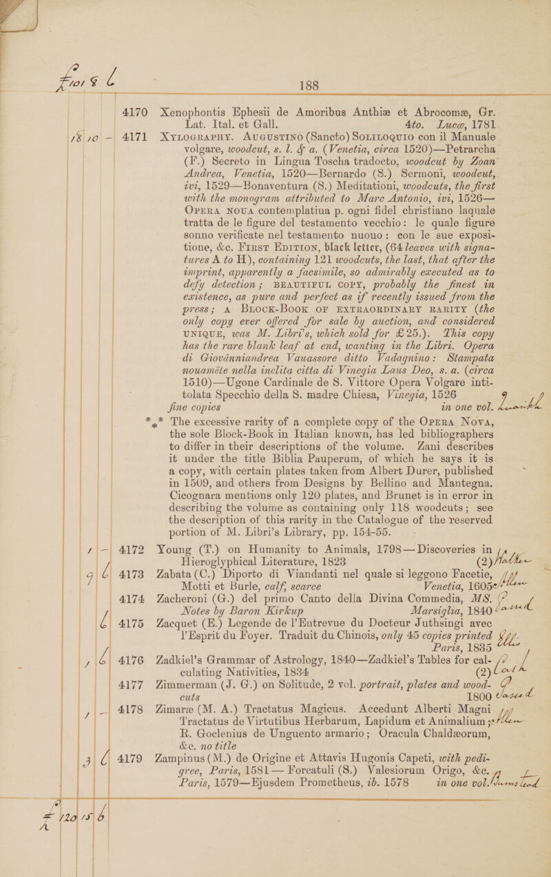  | | | i i i 188  “4170 Xenophontis Ephesii de Amoribus Anthie et Abrocome, Gr. Lat. Ital. et Gall. 4to. Luce, ‘1781    volgare, woodcut, s. l. &amp; a. (Venetia, circa 1520)—Petrarcha (.) Secreto in Lingua Toscha tradocto, woodcut by Zoan Andrea, Venetia, 1520—Bernardo (S8.) Sermoni, woodcut, 1U2, 1529—Bonaventura (S.) Meditation1, woodcuts, the first with the monogram attributed to Mare Antonio, wt, 1526— OPERA NoUA contemplatiua p. ogni fidel christiano laquale tratta de le figure del testamento vecchio: le quale figure sonno verificate nel testamento nuovo: con le sue exposi- tione, &amp;c. First Hprrion, black letter, (64 leaves with signa- tures A to H), containing 121 woodcuts, the last, that after the imprint, apparently a facsimile, so admirably executed as to defy detection; BEAUTIFUL Copy, probably the finest in existence, as pure and perfect as if recently issued from the press; A BuiocKk-BooK OF EXTRAORDINARY RARITY (the only copy ever offered for sale by auction, and considered UNIQUE, was M. Inbri’s, which sold for £25.). This copy has the rare blank leaf at end, wanting tn the Libri. Opera — di Giovanmandrea Vauassore ditto Vadagnino: Stampata nouamete nella inclita citta di Vinegia Laus Deo, s. a. (circa 1510)—Ugone Cardinale de 8. Vittore Opera Volgare inti- tolata Specchio della S. madre Chiesa, Vinegia, 1526 Saha jine copies wm one vol. 4172 4174: the sole Block-Book in Italian known, has led bibliographers to differ in their descriptions of the volume. Zani describes it under the title Biblia Pauperum, of which he says it is a copy, with certain plates taken from Albert Durer, published in 1509, and others from Designs by Bellino and Mantegna. Cicognara mentions only 120 plates, and Brunet is in error in describing the volume as containing only 118 woodcuts; see the description of this rarity in the Catalogue of the reserved portion of M. Libri’s Library, pp. 154-55. Young (T.) on Humanity to Animals, 1798— Discoveries in Hieroglyphical Literature, 1823 (2) Holhee Zabata(C.) Diporto di Viandanti nel quale si leggono Facetie, el Motti et Burle, calf, scarce Venetia, 1605 Zacheroni (G.) del primo Canto della Divina Commedia, JS. (? a Notes by Baron Kirkup Marsiglia, 1840 42+ Zacquet (E.) Legende de |’Entrevue du Docteur Juthsingi avec V Esprit du Foyer. Traduit du Chinois, only 45 copies printed Paris, 1885 Zadkiel’s Grammar of Astrology, 1840—Zadkiel’s Tables for i ne / culating Nativities, 1834 od Zimmerman (J. G.) on Solitude, 2 vol. portrait, plates and ae p cuts 1800 Vawe L Zimare (M. A.) Tractatus Magicus. Accedunt Alberti Magni Va Tractatus de Virtutibus Herbarum, Lapidum et Animalium ;« R. Goclenius de Unguento armario ; Oracula Chaldzorum, &amp;e. no title Zampinus (M.) de Origine et Attavis Hugonis Capeti, with pedi- gree, Paris, 1581-— Foreatuli (S.) Valesiorum Origo, &amp;e, ube 1579—Bjusdem Prometheus, 7b. 1578 im one vol. cite