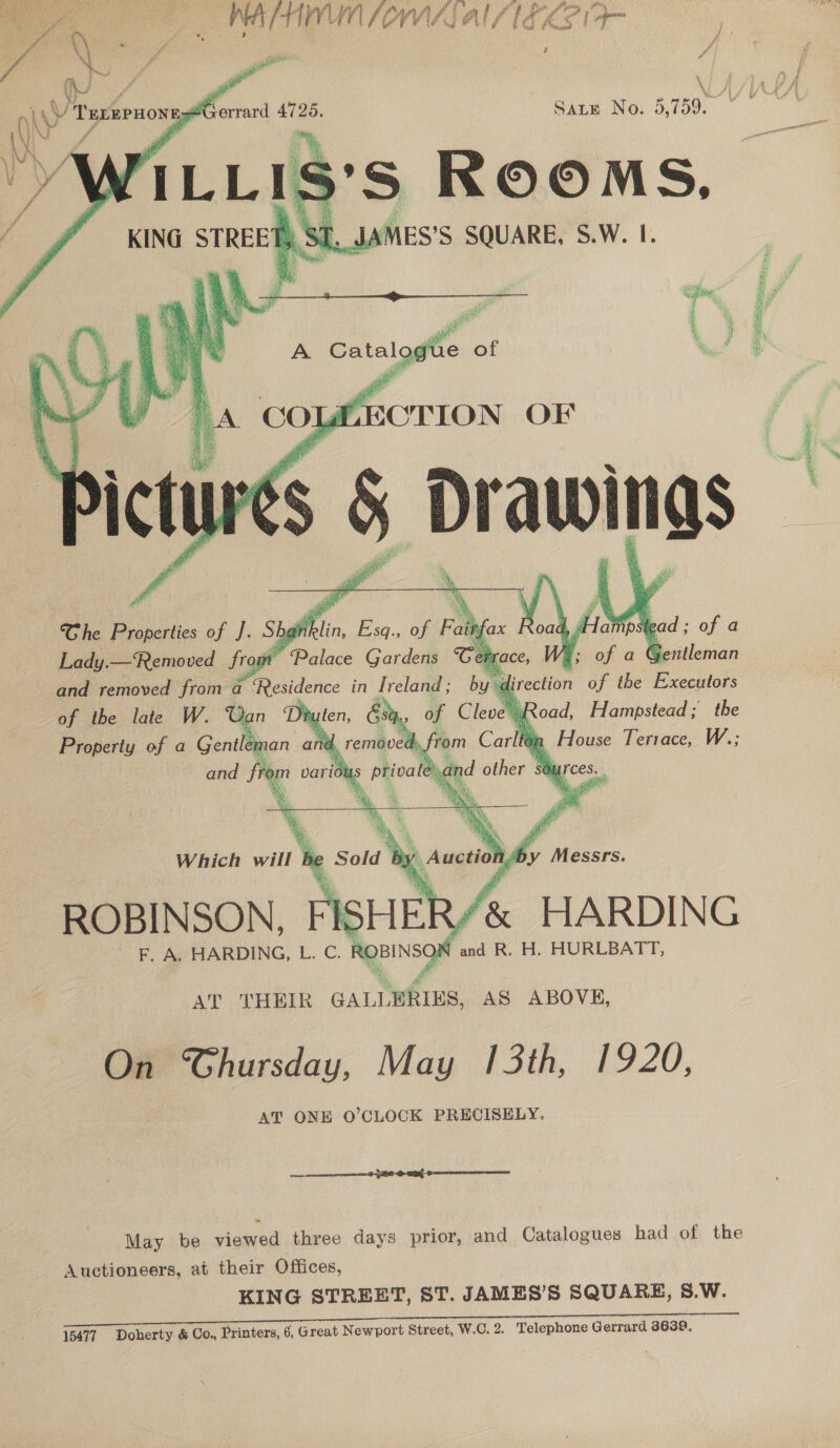  Ah r +4] nv Ne AVA AJ al f ing K. v i a ?   WA SY Sate No. 3,759. ~ C= 9 S RR “4 ‘ 4       My oad, Hsapeads the fon House Terrace, W.;  of the late W. Can Yhy Property of a Gentler nan a Which will I ROBINSON, FISHER/&amp; HARDING F. A. HARDING, L. C. ROBINSON snd R. H. HURLBATT, AT THEIR GALLERIES, AS ABOVE, On Ghursday, May hoi, £9.20, AT ONE O'CLOCK PRECISELY.  May be viewed three days prior, and Catalogues had of the Auctioneers, at their Offices, KING STREET, ST. JAMES’S SQUARE, S.W. 15477 Doherty &amp; Co., Printers, 6, Great Newport Street, W.C. 2. Telephone Gerrard 3639.