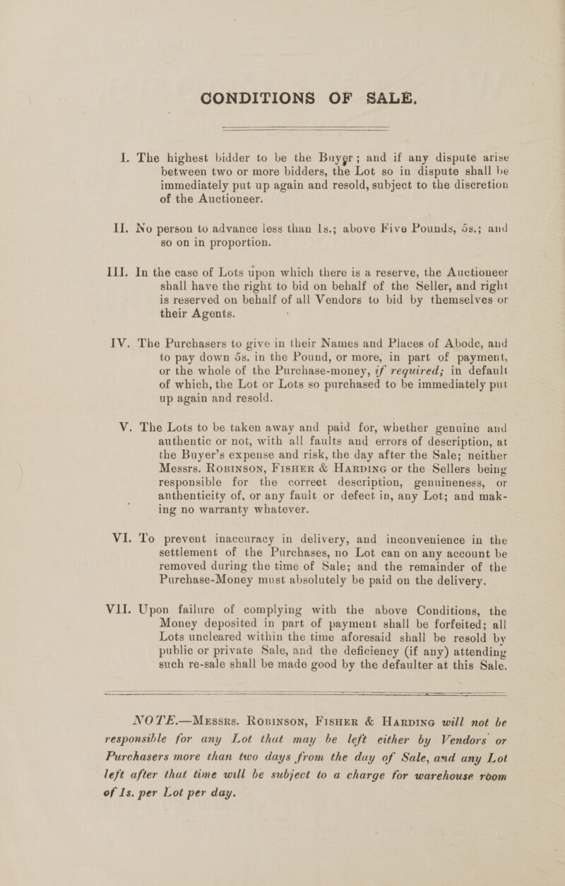 CONDITIONS OF SALE.  I. The highest bidder to be the Buygr; and if any dispute arise between two or more bidders, the Lot so in dispute shall be immediately put up again and resold, subject to the discretion of the Auctioneer. II. No person to advance less than 1s.; above Five Pounds, 5s.; and so on in proportion. ILI. In the case of Lots upon which there is a reserve, the Auctioneer shall have the right to bid on behalf of the Seller, and right is reserved on behalf of all Vendors to bid by themselves or their Agents. IV. The Purchasers to give in their Names and Places of Abode, and to pay down 5s. in the Pound, or more, in. part of payment, or the whole of the Purchase-money, z7f required; in default of which, the Lot or Lots so purchased to be immediately put up again and resold. V. The Lots to be taken away and paid for, whether genuine and authentic or not, with all faults and errors of description, at the Buyer’s expense and risk, the day after the Sale; neither Messrs. Rosinson, Fisher &amp; Harpine or the Sellers being responsible for the correet description, genuineness, or anthenticity of, or any fault or defect in, any Lot; and mak- ing no warranty whatever. VI. To prevent inaccuracy in delivery, and inconvenience in the settlement of the Purchases, no Lot can on any account be removed during the time of Sale; and the remainder of the Purchase-Money must absolutely be paid on the delivery. VII. Upon failure of complying with the above Conditions, the Money deposited in part of payment shall be forfeited; all Lots uncleared within the time aforesaid shall be resold by public or private Sale, and the deficiency (if any) attending such re-sale shall be made good by the defaulter at this Sale.  o— SSSR Pave or (ESN ea SSE ETS  NOTE.—Mxussrs. Rovinson, Fisher &amp; Harpine will not be responsible for any Lot that may be left either by Vendors or Purchasers more than two days from the duy of Sale, and any Lot of Ls. per Lot per day.