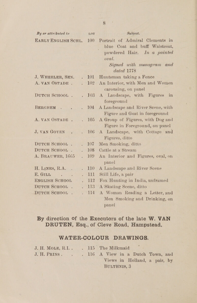 EARLY ENGLISH SCHL. J. WHEELER, SEN. A. VAN OSTADE . DUTCH SCHOOL . BERGHEM A. VAN OSTADE . J. VAN GOYEN DUTCH SCHOOL . DUTCH SCHOOL . A. BRAUWER, 1665 H. LINES, R.A. EK. GILL : ENGLISH SCHOOL DUTCH SCHOOL . DUTCH SCHOOL . 100 101 102 103 104 105 106 107 108 109 110 111 112 LIS 114 Portrait of Admiral Clements in blue Coat and buff Waistcoat, powdered Hair. In a painted oval. Signed with monogram and dated 1778 Huntsman taking a Fence An Interior, with Men and Women carousing, on panel A Landscape, with Figures in foreground A Landscape and River Scene, with Figure and Goat in foreground A Group of Figures, with Dog and Figure in Foreground, on panel A Landscape, with Cottage and Figures, ditto Men Smoking, ditto Cattle at a’ Stream An Interior and Figures, oval, on panel A Landscape and River Scene Still Life, a pair Fox Hunting in India, unframed A Skating Scene, ditto A Woman Reading a Letter, and Men Smoking and Drinking, on panel 116 The Milkmaid A View in a Dutch Town, and Views in Holland, a pair, by BULTHNIS, 3