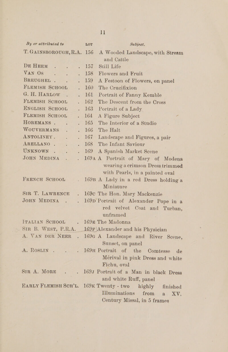 DE HEEM VAN OS BREUGHEL . FLEMISH SCHOOL G. H. HARLOW FLEMISH SCHOOL ENGLISH SCHOOL FLEMISH SCHOOL HOREMANS . WOUVERMANS ANTOLINEY . ARELLANO . UNKNOWN JOHN MEDINA FRENCH SCHOOL sin T. LAWRENCE JOHN MEDINA ITALIAN SCHOOL A. VAN DER NEER A. ROSLIN stR A. MORE 11 156 A Wooded Landscape, with Stream and Cattle 157 «Still Life 158 Flowers and Fruit 159 A Festoon of Flowers, on panel 160 The Crucifixion 161 Portrait of Fanny Kemble 162 The Descent from the Cross 163 Portrait of a Lady 164 A Figure Subject a 165 The Interior of a Studio 166 The Halt 167 Landscape and Figures, a pair 168 The Infant Saviour 169 A Spanish Market Scene 169A A Portrait of Mary of Modena wearing acrimson Dress trimmed with Pearls, in a painted oval 169B A Lady in a red Dress holding a Miniature 169c The Hon. Mary Mackenzie 169D Portrait of Alexander Pope in a red velvet Coat and Turban, unframed 169E The Madonna 169F Alexander and his Physician 169G A Landscape and River Scene, Sunset, on panel 169H Portrait of the Comtesse de Merival in pink Dregs and white Fichu, oval 1693 Portrait of a Man in black Dress and white Ruff, panel 169K Twenty -two highly finished Illuminations from a XV, Century Missal, in 5 frames