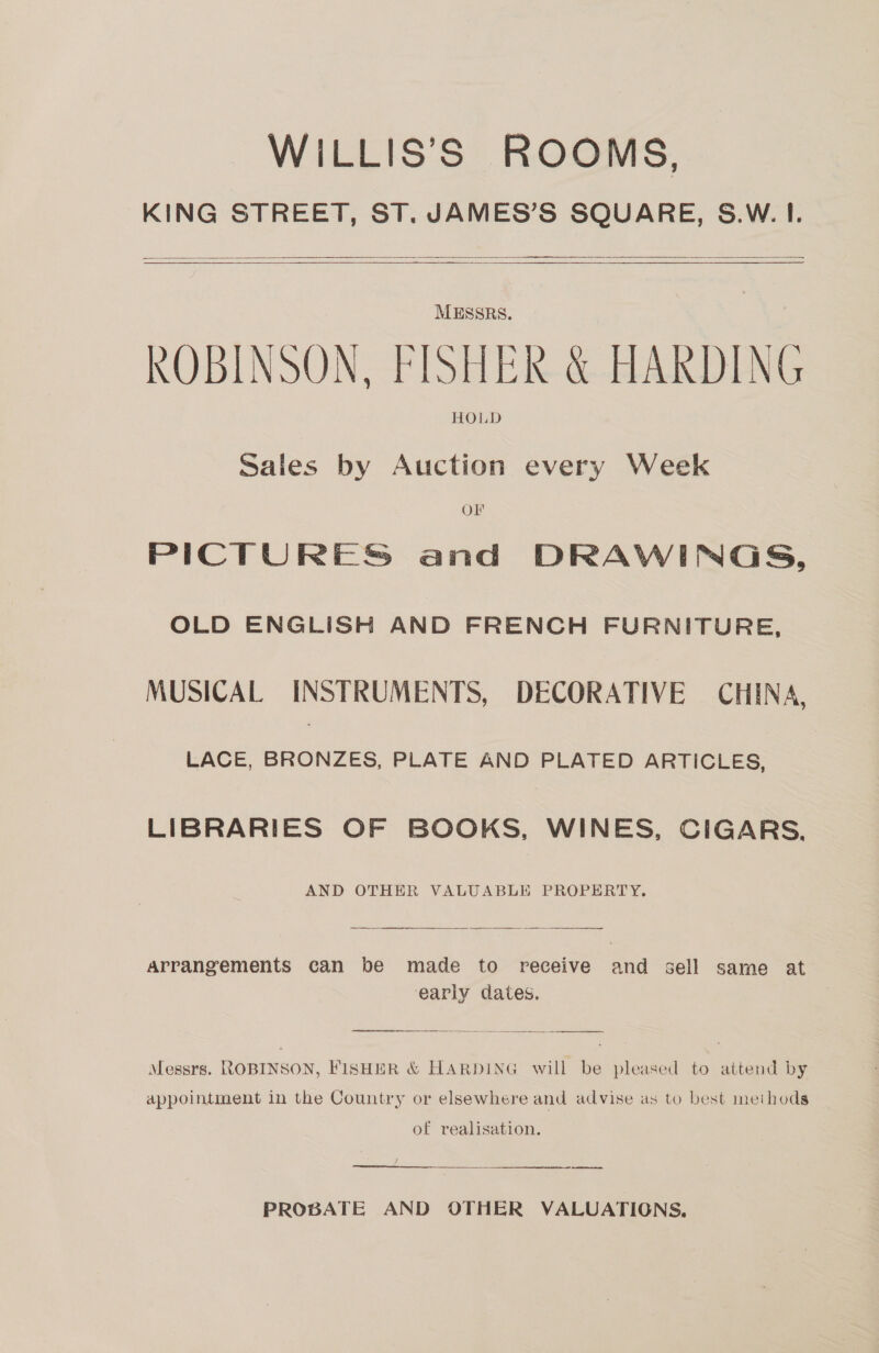 WILLIS’S ROOMS, KING STREET, ST. JAMES’S SQUARE, S.W. I.      MESSRS. | ROBINSON, FISHER &amp; HARDING HOLD Sales by Auction every Week Ol PICTURES and DRAWINGS, OLD ENGLISH AND FRENCH FURNITURE, MUSICAL INSTRUMENTS, DECORATIVE CHINA, LACE, Sees PLATE AND PLATED ARTICLES, LIBRARIES OF BOOKS, WINES, CIGARS, AND OTHER VALUABLE PROPERTY.  Arrangements can be made to receive and sell same at early dates. er ee Messrs. ROBINSON, FISHER &amp; HARDING will be pleased to attend by appointment in the Country or elsewhere and advise as to best methods of realisation. ei 2 ren PROBATE AND OTHER VALUATIONS.