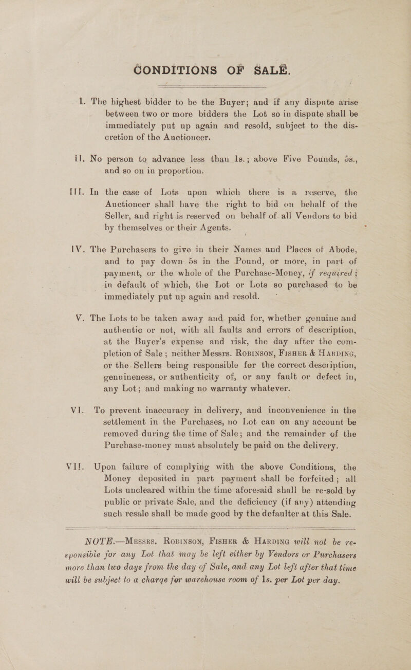 GONDITIONS OF SALE.   lL. The highest bidder to be the Buyer; and if any dispute arise between two or more bidders the Lot so in dispute shall be immediately put up again and resold, subject to the dis- cretion of the Auctioneer. il, No person to advance less than 1s.; above Five Pounds, 5s., and so on in proportion, IIT. In the case of Lots upon which there is a reserve, the Auctioneer shall have the right to bid on behalf of the Seller, and right is reserved on behalf of all Vendors to bid by themselves or their Agents. IV. The Purchasers to give in their Names and Places of Abode, and to pay down 5s in the Pound, or more, in part of payment, or the whole of the Purchase-Money, if required ; in default of which, the Lot or Lots so purchased to be immediately put up again and resold. V. The Lots to be taken away and paid for, whether genuine and authentic or not, with all faults and errors of description, at the Buyer’s expense and risk, the day after the com- pletion of Sale ; neither Messrs. Ropryson, Fisher &amp; Harvine, or the. Sellers being responsible for the correct description, genuineness, or authenticity of, or any fault or defect in, any Lot; and making no warranty whatever. Vl. To prevent inaccuracy in delivery, and inconvenience in the settlement in the Purchases, no Lot can on any account be removed during the time of Sale; and the remainder of the Purchase-money must absolutely be paid on the delivery. Vif. Upon failure of complying with the above Conditions, the Money deposited in part payment shall be forfeited; all Lots uncleared within the time aforesaid shall be re-sold by public or private Sale, and the deficiency (if any) attending such resale shall be made es ok the defaulter at this Sale.    NOTE.—MeEssrs. Rosiyson, Fisher &amp; Harpine will not be re- sponsibie for any Lot that may be left either by Vendors or Purchasers more than two days from the day of Sale, and any Lot left after that time will be subject to a charge for warehouse room of 1s. per Lot per day.