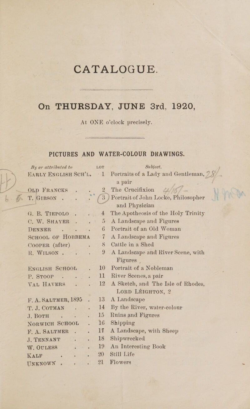  1920,  By or attributed to LOT EARLY ENGLISH SCH’L. « L Pectin... » fo) G. B. TIEPOLO 4 C. W. SHAYER ) DENNER : 6 SCHOOL OF chen 7 COOPER (after) 3 8 R. WILSON . ; ; 9g ENGLISH SCHOOL aes 1) Pp. SToor-. F Simegd a | Van HAVERS §: aot be F, A.SALTMER, 1895 . 13 T. J. COTMAN ? a ett J. BOTH : é mee oS NorRwIcH ScHOOL .= 16 F, A. SALTMER . Pain J. TENNANT ; 2 58 W. OULESS Ee tege kt BO KALF ; ; 20 UNKNOWN . : Baek Subject, Portraits of a Lady and Gentleman, | a pair Portrait of John Locke, Peseta and Physician The Apotheosis of the Holy Trinity A Landscape and Figures Portrait of an Gld Woman A J.iandscape and Figures Cattle in a Shed A Landscape and River Scene, with Figures Portrait of a Nobleman River Scenes, a pair A Sketch, and The Isle of Rhodes, LORD LEIGHTON, 2 A Landscape By the River, water-colour Ruins and Figures Shipping A Landscape, with Sheep Shipwrecked An Interesting Book Still Life Flowers