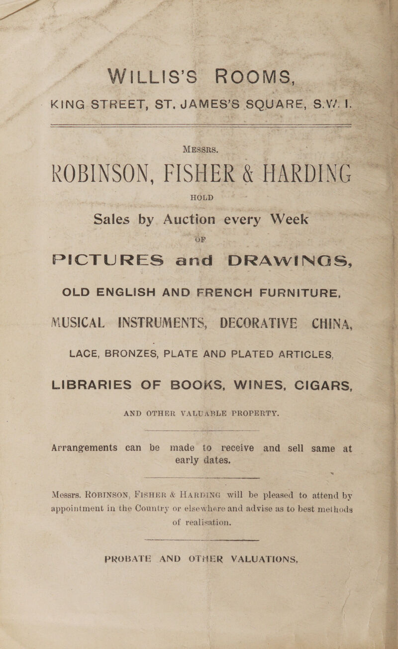 ‘WILLIS's ROOMS, KING. STREET, ST, JAMES'S square, SV  | MESSRS. ROBINSON, FISHER . HARDING HGUD. *&lt;'* Sales by Auction every Week | OF Gy x | PICTURES and ‘DRAwI Nas, OLD ENGLISH AND FRENCH FURNITURE, MUSICAL INSTRUMENTS, DECORATIVE CHINA, LACE, BRONZES, PLATE AND PLATED ARTICLES, LIBRARIES OF BOOKS, WINES, CIGARS, AND OTHER VALUABLE PROPERTY.  Arrangements can be made to receive and sell same at early dates. ws Sa ee Messrs. ROBINSON, FisHmR &amp; HARDING will be pleased to attend by appointment in the Country or elsewhere and advise as to best methods of realisation. Sr ar re rer PROBATE AND OTHER VALUATIONS, 