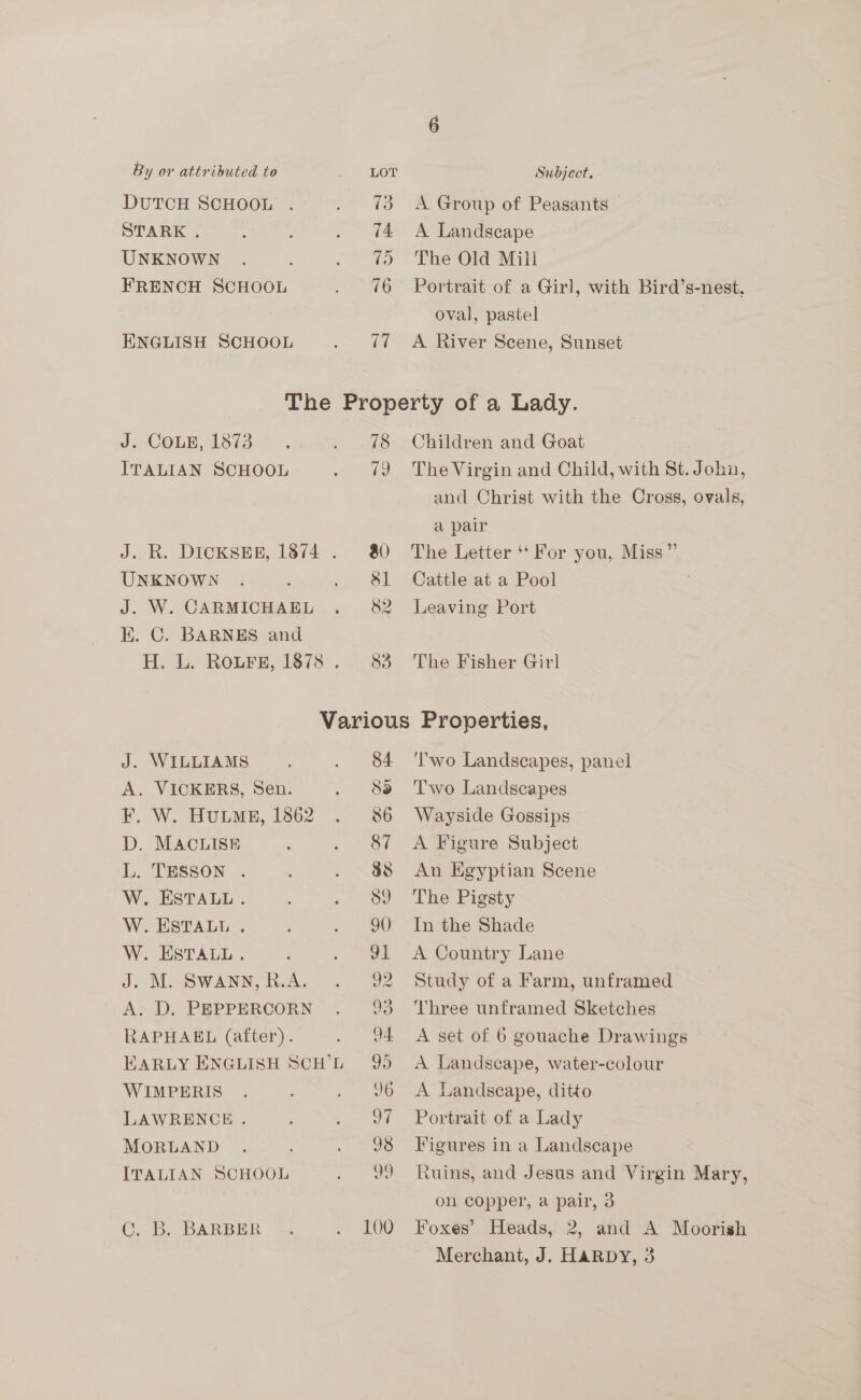 DUTCH SCHOOL STARK . UNKNOWN FRENCH SCHOOL ENGLISH SCHOOL 73 74 75 76 17 A. Group of Peasants — A Landscape The Old Mill | Portrait of a Girl, with Bird’s-nest, oval, pastel A River Scene, Sunset J. COLE, 1873 ITALIAN SCHOOL J. R. DICKSER, 1874 . UNKNOWN J. W. CARMICHAEL E. C. BARNES and H. L. ROLFE, 1873. . 78 79 Children and Goat The Virgin and Child, with St. John, and Christ with the Cross, ovals, a pair The Letter ‘For you, Miss” Cattle at a Pool Leaving Port The Fisher Girl J. WILLIAMS A. VICKERS, Sen. F. W. HuLME, 1862 D. MACLISE L. TESSON . W. ESTALL . W. ESTALL . W. ESTALL. J: M. SWANN, R.A. A. D. PEPPERCORN RAPHAEL (after). EARLY ENGLISH SCH’L WIMPERIS LAWRENCE . MORLAND ITALIAN SCHOOL C. B. BARBER 84 or) 86 87 88 89 90 vl 92 93 04 99 J6 oa J8 99 ‘Two Landscapes, panel Two Landscapes Wayside Gossips A Figure Subject An Egyptian Scene The Pigsty In the Shade A Country Lane Study of a Farm, unframed Three unframed Sketches A set of 6 gouache Drawings A Landscape, water-colour A Landscape, ditto Portrait of a Lady Figures in a Landscape Ruins, and Jesus and Virgin Mary, on copper, a pair, 3 Foxes’ Heads, 2, and A Moorish Merchant, J. HARDY, 3