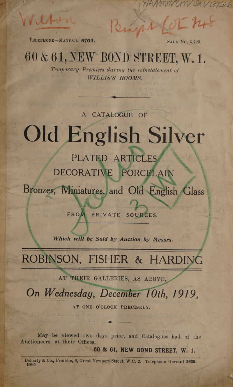 rae ; ; , | i © a way VAG ao 7) teuePuose—Mavrars 6704. | » SALE Nox 5,723. 60 &amp; 61, NEW BOND STREET, W. 1. Temporary P ‘emuses during the reinstatement of WILLISS ROOMS.       A CATALOGUE OF Old DRS, \   - ROBINSON, _ FISHER &amp; HARDI iG    AT’ MULE @: GALLERIES, AS ABOVE, -~ On Wednesda y, » Decsmber Oth, 1919, AT ONE O'CLOCK PRECISELY.  : ee es iG viewed two days prior, and Catalogues had of the : _ Auctioneers, at their oe 60 &amp; 61, NEW BOND STREET, W. 1.