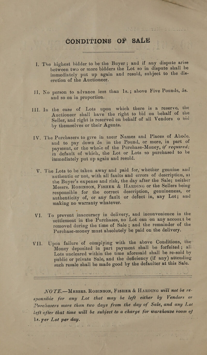 GONDITIONS OF sAL&amp; I. The highest bidder to be the Buyer; and if any dispute arise between two or more bidders the Lot so in dispute shall be immediately put up again and resold, subject to the dis- cretion of the Auctioneer. II, No person to advance less than 1s.; above Five Pounds, 5s. and so on in proportion. III. In the case of Lots upon which there is a reserve, the Auctioneer shall have the right to bid on behalf of the Seller, and right is reserved on behalf of all Vendors o vid by themselves or their Agents. : IV. The Purchasers to give in toeir Names and Places of Abode, and to pay down 5s in the Pound, or more, in part of payment, or the whoce of the Purchase-Money, zf required; ‘in default of which, the Lot or Lots so purchased to be immediately put up again and resold. V. The Lots to be taken away and paid for, whether genuine and authentic or not, with all faults and errors of descripticn, at the Buyer’s expense and risk, the day after the Sale; neither Messrs. Ropinson, Fisher &amp; Hanpine or the Sellers being responsible for the correct description, genuineness, or authenticity of, or any fault or defect-in, any Lot; and making no warranty whatever. V1. ‘Yo prevent inaccuracy in delivery, and inconvenience in thie settlement in the Purchases, no Lot canon any accouct be removed during the time of Sale ; and the remainder of the Purchase-money must absolutely be paid on the delivery. VJ. Upon failure of complying with the above Conditions, the Money deposited in part payment shall be forfeited ; all Lots uncleared within the time aforesaid shall be re-sold by publie or private Sale, and the deficiency (if any) attending such resale shall be made good by the defaulter at this Sale.   wn NOVE.—Mxrssrs. Rosinson, FisHer &amp; Harpine will not be re- sponsible for any Lot that may be left etther by Vendors or Purchasers more than two days from the day of Sale, and any Lot ! eft after that time will be subject to a charge for warehouse room of le. per Lot per day. inal 7