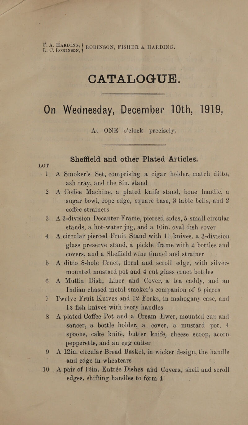 CATALOGUE.   LOT bo o> 10 At ONE o'clock precisely. Sheffield and other Plated Articles. A Smoker’s Set, comprising a cigar holder, match ditto, ash tray, and the 8in. stand A Coffee Machine, a plated knife stand, bone handle, a sugar bowl, rope edge, square base, 3 table bells, and 2 coffee strainet's A 8-division Decanter Frame, pierced sides, 5 small circtlar stands, a hot-water jug, and a 10in. oval dish cover A circular pierced Fruit Stand with 11 knives, a 3-division glass preserve stand, a pickle frame with 2 bottles and covers, and a Sheffield wine funnel and strainer A ditto 8-hole Cruet, floral and scroll edge, with silver- mounted mustard pot and 4 cut glass cruet bottles A Muffin Dish, Liner and Cover, a tea caddy, and an Indian chased metal smoker’s companion of 6 pieces Twelve Fruit Knives and 12 Forks, in mahogany case, and 12 fish knives with ivory handles A plated Coffee Pot and a Cream Hwer, mounted cup and saucer, a bottle holder, a cover, a mustard pot, 4 spoons, cake knife, butter knife, cheese scoop, acorn pepperette, and an egg cutter A 12in. circular Bread Basket, in wicker design, the handle and edge in wheatears A pair of 12in. Entrée Dishes and Covers, shell and rat edges, shifting handles to form 4