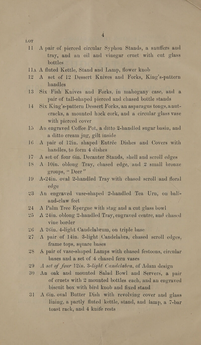 LOT 11 4 A pair of pierced circular Syphon Stands, a snuffers and tray, and an oil and vinegar cruet with cut glass bottles 12 13 14 A set of 12 Dessert Knives and Forks, King’s-pattern handles , Six Fish Knives and Forks, in mahogany case, and a pair of tall-shaped pierced and chased bottle stands Six Kine’s-pattern Dessert Forks, an asparagus tongs, anut- cracks, a mounted hock cork, and a circular glass vase with pierced cover | An engraved Coffee Pot, a ditto 2-handled sugar basin, and a ditto cream jug, gilt inside A pair of 12in. shaped Entrée Dishes and Covers with handles, to form 4 dishes A set of four 6in. Decanter Stands, shell and scroll edges A 10in. oblong Tray, chased edge, and 2 small bronze groups, ‘‘ Deer ” A+24in. oval 2-handled Tray with chased scroll and floral edge | An engraved vase-shaped 2-handled Tea Urn, on ball- and-claw feet A Palm Tree Epergne with stag and a cut glass bowl A 24in. oblong 2-handled Tray, engraved centre, and chased vine border A 26in. 4-light Candelabrum, on triple base A pair of 14in. 3-light Candelabra, chased scroll edges, frame tops, square bases A pair of vase-shaped Lamps with chased festoons, circular bases and a set of 4 chased fern vases A set of four l2in. 3-light Candelabra, of Adam design An oak and mounted Salad Bowl. and Servers, a pair of cruets with 2 mounted bottles each, and an engraved biscuit box with bird knob and fixed stand A bin. oval Butter Dish with revolving cover and glass lining, a partly fluted kettle, stand, and lamp, a 7-bar