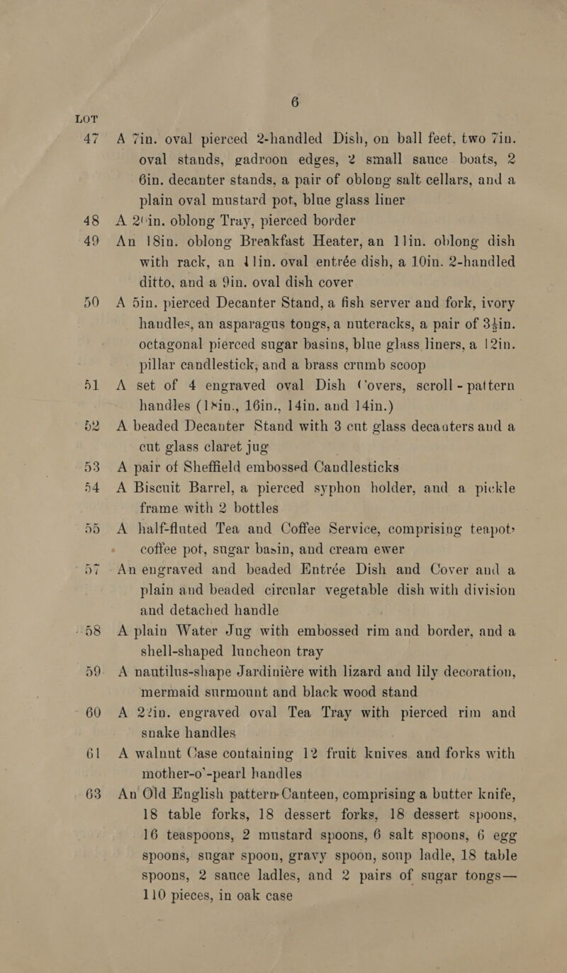 A 7in. oval pierced 2-handled Dish, on ball feet, two 7in. oval stands, gadroon edges, 2 small sauce. boats, 2 6in. decanter stands, a pair of oblong salt cellars, and a plain oval mustard pot, blue glass liner A 2'in. oblong Tray, pierced border An 18in. oblong Breakfast Heater, an 1lin. oblong dish with rack, an (lin. oval entrée dish, a 10in. 2-handled ditto, and a Yin. oval dish cover A 5in. pierced Decanter Stand, a fish server and fork, ivory handles, an asparagus tongs, a nutcracks, a pair of 34in. octagonal pierced sugar basins, blue glass liners, a | 2in. pillar candlestick, and a brass crumb scoop A set of 4 engraved oval Dish Covers, scroll - pattern handles (1&amp;in., 16in., 14in. and 14in.) A beaded Decanter Stand with 3 cnt glass decanters and a cut glass claret jug A pair of Sheffield embossed Candlesticks A Biscuit Barrel, a pierced syphon holder, and a pickle frame with 2 bottles A half-fluated Tea and Coffee Service, comprising teapot coffee pot, sugar basin, and cream ewer An engraved and beaded Entrée Dish and Cover anid a plain and beaded circular vegetable dish with division and detached handle A plain Water Jug with embossed rim and border, and a shell-shaped luncheon tray 7 A nautilus-shape Jardiniére with lizard and lily decoration, mermaid surmount and black wood stand A 22in. engraved oval Tea Tray with pierced rim and snake handles : A walnnt Case containing 12 fruit knives and forks with mother-o’-pearl handles An Old English patterm Canteen, comprising a butter knife, 18 table forks, 18 dessert forks, 18 dessert spoons, 16 teaspoons, 2 mustard spoons, 6 salt spoons, 6 egg spoons, sugar spoon, gravy spoon, soup ladle, 18 table spoons, 2 sauce ladles, and 2 pairs of sugar tongs— 110 pieces, in oak case