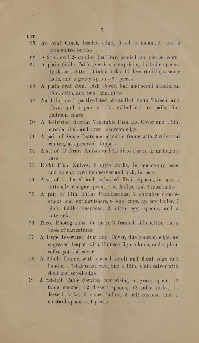 rE Or 8) © An. oval Crnet, beaded edge, fitted 3 mounted and 4 unmounted bottles % A 24in. oval 2-handled Tea Tray, beaded and pierced edge A plain fiddle Table Service, comprising 17 table spoons, 15 dessert d’tto, 16 table forks, 17 dessert ditto, a sauce ladle, and a gravy spcon—67 pieces A plain oval 20in. Dish Cover, ball and scroll handle, an 18in. ditto, and two 12in. ditto An llin. oval partly-flated 2-handled Soup Tureen and Cover and a pair of Zin. cylindrical ice pails, fine gadroon edges A 3-division cireular Vegetable Dish and Cover and a Yin, circular dish and cover, gadroon edge A pair of Sauce Boats and a pickle frame with 2 ruby and white glass jars and stoppers .A set of 12 Fruit Knives and 12 ditto Forks, in mahogany case Hight Fish Knives, 8 ditto Forks, in mahogany case, and an engraved fish server and fork, in case A set of 4 chased and embossed Fruit Spoons, in case, a ditto silver sugar spoon, 7 ice ladles, and 2 nuteracks A pair of llin. Pillar Candlesticks, 2 chamber candle- sticks and extinguishers, 6 egg cups, an egg boiler, 7 plain fiddle teaspoons, 3 ditto egg spoons, and a nutcracks Three Photographs; in cases, 2 framed silhouettes, and a book of caricatures | 43 A large Ice-water Jug and Cover, fine gadroon edge, an engraved teapot with Chinese figure knob, and a plain coffee pot and cover A 3-hole Frame, with chased scroll and floral edge and handle, a 7-bar toast rack, and a 12in. plain salver with shell and scroll edge A rat-tail Table Service, comprising a gravy spoon, 12 table spoons, 12 dessert spoons, 12 table forks, 11 dessert forks, 2 sauce ladles, 3 salt -spoons, and 1 mustard spoon—54 pieces