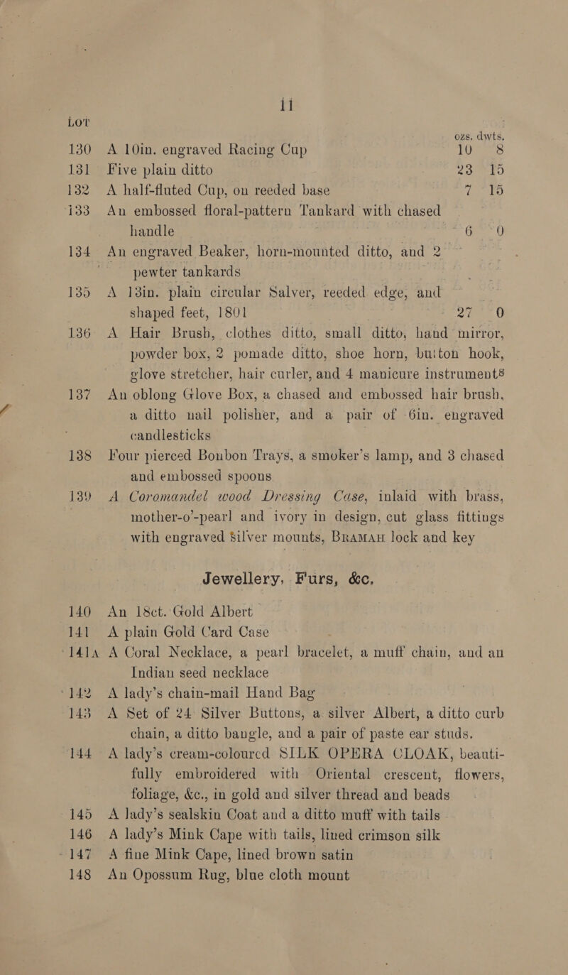 Lov 130 131 re hoo 137 138 139 140 141 ‘414 ‘142 143 144 145 146 ~ 147 148 11 ozs, dwts A 10in. engraved Racing Cup rome Five plain ditto 23 15 A half-fluted Cup, on reeded base (ag) An embossed floral-pattern Tankard with chased . handle : Ge 6 An engraved Beaker, horn-mounted ditto, and 2. ~ : pewter tankards . A I3in. plain circular Salver, reeded. edge, and . shaped feet, 1801 a. 2 0 powder box, 2 pomade ditto, shoe horn, button hook, glove stretcher, hair curler, and 4 manicure instrument§ An oblong Glove Box, a chased and embossed hair brush, a ditto nail polisher, and a pair of -6in. engraved candlesticks : Four pierced Bonbon Trays, a smoker's lamp, and 3 chased and embossed spoons A Coromandel wood Dressing Case, inlaid with brass, mother-o’-pearl and ivory in design, cut glass fittings with engraved Silver mounts, Braman lock and key Jewellery, Furs, &amp;c. An 18&amp;ct. Gold Albert A plain Gold Card Case A Coral Necklace, a pearl bracelet, a muff chain, and an Indian seed necklace A lady’s chain-mail Hand Bag A Set of 24° Silver Buttons, a silver Albert, a ditto curb chain, a ditto bangle, and a pair of paste ear studs. A lady’s cream-colourcd SILK OPERA CLOAK, beauti- fully embroidered with Oriental crescent, flowers, foliage, &amp;c., in gold and silver thread and beads A lady’s sealskin Coat and a ditto muff with tails A lady’s Mink Cape with tails, lined crimson silk A fine Mink Cape, lined brown satin An Opossum Rug, blue cloth mount