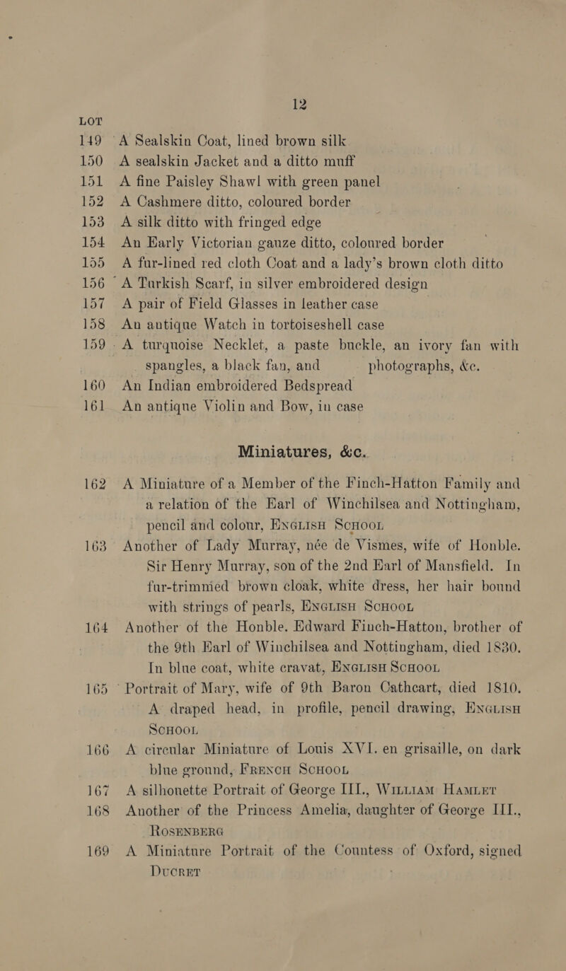163 164 165 166 167 168 169 12 A sealskin Jacket and a ditto muff A fine Paisley Shawl with green panel A Cashmere ditto, coloured border A silk ditto with fringed edge An Harly Victorian ganze ditto, coloured border A fur-lined red cloth Coat and a lady’s brown cloth ditto A pair of Field Glasses in leather case An antique Watch in tortoiseshell case _ spangles, a black fan, and photographs, &amp;e. An Indian embroidered Bedspread An antiqne Violin and Bow, in case Miniatures, &amp;c. A Miniature of a Member of the Finch-Hatton Family and a relation of the Earl of Winchilsea and Nottingham, pencil and colour, ENGLIsH ScHooL Another of Lady Murray, née de Vismes, wife of Honble. Sir Henry Murray, son of the 2nd Harl of Mansfield. In fur-trimmed brown cloak, white dress, her hair bound with strings of pearls, ENGLISH ScHOOL Another of the Honble. Edward Finch-Hatton, brother of the 9th Harl of Winchilsea and Nottingham, died 1830. In blue coat, white cravat, ENGLISH SCHOOL A draped head, in profile, pencil drawing, ENGtisH SCHOOL A circular Miniature of Louis XVI. en grisaille, on dark blue ground, FrRexcH ScHooL A silhonette Portrait of George IIL, Wm.i1am Hamuer Another of the Princess Amelia, daughter of George III., ROSENBERG A Miniature Portrait of the Countess of Oxford, signed Dvcorer