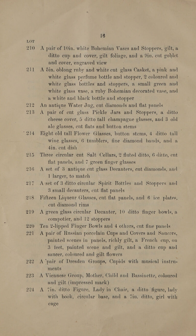 214 216 218 218 16 A pair of 10in. white Bohemian Vases and Stoppers, gilt, a ditto cup and cover, gilt foliage, and a 9in. cnt goblet and cover, engraved view A din. oblong ruby and white cut glass Casket, a pink and white glass perfume bottle and stopper, 2 coloured and white glass bottles and stoppers, a small green and white glass vase, a ruby Bohemian decorated vase, and w white and black bottle and stopper An antique Water Jug, cut diamonds and flat panels A pair of cut glass Pickle Jars and Stoppers, a ditto cheese cover, 5 ditto tall champagne glasses, and 3 old ale glasses, cnt flats and button stems Hight old tall Flower Glasses, button stems, 4 ditto tall wine glasses, 6 tumblers, fine diamond bands, and 4in. cut dish . Three circular cut Salt Cellars, 2 fluted ditto, 6 ditto, ent flat panels, and 7 green finger glasses A set of 3 antique cut glass Decanters, cut diamonds, and 1 larger, to match A set of 3 ditto circular Spirit Bottles and Stoppers and 3 small decanters, cut flat panels Vifteen Liqueur Glasses, cut flat panels, and 6 ice plates, cut diamond rims A green glass circular Decanter, 10 ditto finger bowls, a compotier, and 12 stoppers Ten 2-lipped Finger Bowls and 4 others, cnt fine panels A pair of Russian porcelain Cups and Covers and Saucers, painted scenes in panels, richly gilt, a French enp, on 3 feet, painted scene and gilt, and a ditto cup and saucer, coloured and gilt flowers A ‘pair of Dresden Groups, Cupids with musical instrn- ments A Viennese Group, Mother, Child and Bassiuette, coloured and gilt (impressed mark) 7 A Tin. ditto Figure, Lady in Chair, a ditto figure, lady with book, circular base, and a Tin. ditto, girl with cage