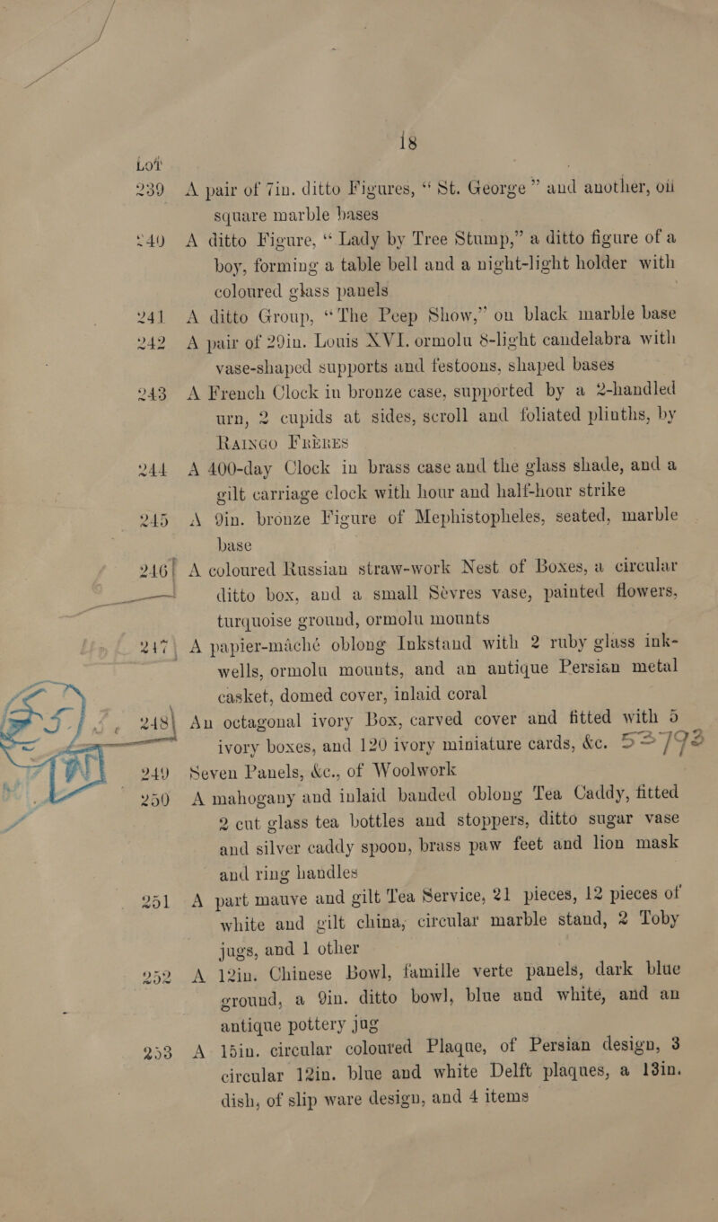 is 239 <A pair of Tin. ditto Figures, “ St. George * and another, oii square marble bases ‘4) A ditto Figure, “ Lady by Tree Stump,” a ditto figure of a boy, forming a table bell and a night-light holder with coloured glass panels ¥41 <A ditto Group, “The Peep Show,” on black marble base 242 A pair of 29in. Louis XVI. ormolu 8-light candelabra with vase-shaped supports and festoons, shaped bases ! 243 A French Clock in bronze case, supported by a 2-handled urn, 2 cupids at sides, scroll and foliated plinths, by Ratnco FRERES 244 A 400-day Clock in brass case and the glass shade, and a gilt carriage clock with hour and half-hour strike 245 A Qin. bronze Figure of Mephistopheles, seated, marble base Ft me - 246) A coloured Russian straw-work Nest of Boxes, a circular —_——— ditto box, and a small Sevres vase, painted flowers, turquoise ground, ormolu mounts 247\ A papier-maché oblong Inkstand with 2 ruby glass ink- 7 wells, ormolu mounts, and an antique Persian metal casket, domed cover, inlaid coral An octagonal ivory Box, carved cover and fitted with o ivory boxes, and 120 ivory miniature cards, &amp;c. 52798 Seven Panels, &amp;c., of Woolwork A mahogany and inlaid banded oblong Tea Caddy, fitted 7 2 cut glass tea bottles and stoppers, ditto sugar vase and silver caddy spoon, brass paw feet and lion mask  and ring handles 251 A part mauve and gilt Tea Service, 21 pieces, 12 pieces of white and gilt china, circular marble stand, 2 Toby jugs, and 1 other 959 A 12in. Chinese Bowl, famille verte panels, dark blue 7 ground, a Qin. ditto bowl, blue and white, and an antique pottery jag 233 A lbdin. circular colouted Plaque, of Persian design, 3 circular 12in. blue and white Delft plaques, a 13in. dish, of slip ware design, and 4 items —