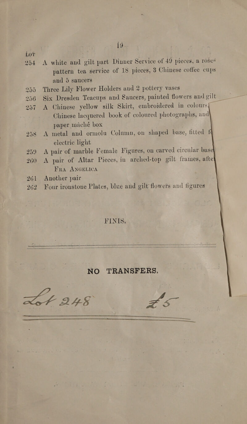  ig A white and gilt part Dinner Service of 49 pieces, a rdse# and 5 saucers Three Lily Flower Holders and 2 pottery vases Six Dresden Teacups and Saucers, painted flowers and gilt A Chinese yellow silk Skirt, embroidered in colours      Chinese lacquered book of coloured photographs, and\ paper maché box A metal and ormolu Column, on shaped base, fitted f electric light A pair of marble Female Figures, on carved circular base} A pair of Altar Pieces, in arched-top oilt frames, afte} Fra ANGELICA Another pair Four ironstone Plates, blue and gilt flowers and figures FINIS.     NO TRANSFERS.   