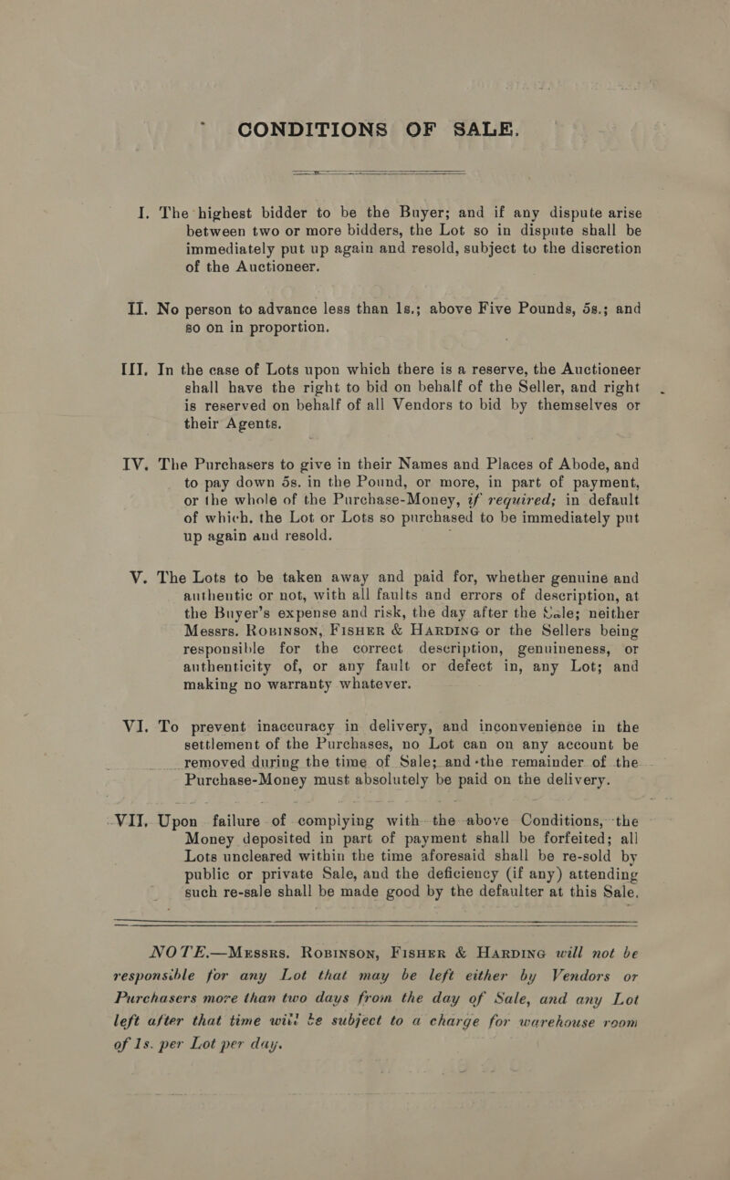 * CONDITIONS OF SALE.  I. The highest bidder to be the Buyer; and if any dispute arise between two or more bidders, the Lot so in dispute shall be immediately put up again and resold, subject to the discretion of the Auctioneer. II. No person to advance less than 1s.; above Five Pounds, 5s.; and so on in proportion. IIT. In the case of Lots upon which there is a reserve, the Auctioneer shall have the right to bid on behalf of the Seller, and right is reserved on behalf of all Vendors to bid by themselves or their Agents. IV. The Purchasers to give in their Names and Places of Abode, and to pay down ds. in the Pound, or more, in part of payment, or the whole of the Purchase-Money, if required; in default of which, the Lot or Lots so purchased to be immediately put up again and resold. V. The Lots to be taken away and paid for, whether genuine and authentic or not, with all faults and errors of description, at the Buyer’s expense and risk, the day after the Vale; neither Messrs. Ropinson, FisHER &amp; Harpine or the Sellers being responsible for the correct description, genuineness, or authenticity of, or any fault or defect in, any Lot; and making no warranty whatever. VI. To prevent inaccuracy in delivery, and inconvenience in the settlement of the Purchases, no Lot can on any account be _.removed during the time of Sale; and-the remainder. of the . Purchase-Money must absolutely be paid on the delivery. WIT, Upon | failure of complying with-the above Conditions, the — Money deposited in part of payment shall be forfeited; all Lots uncleared within the time aforesaid shall be re-sold by public or private Sale, and the deficiency (if any) attending such re-sale shall be made good by the defaulter at this Sale. rr aE ET NOTE,.—M<xssrs. Ropinson, Fisher &amp; Harpine will not be responsible for any Lot that may be left either by Vendors or Purchasers move than two days from the day of Sale, and any Lot left after that time wit be subject to a charge for warehouse room of Is. per Lot per day.
