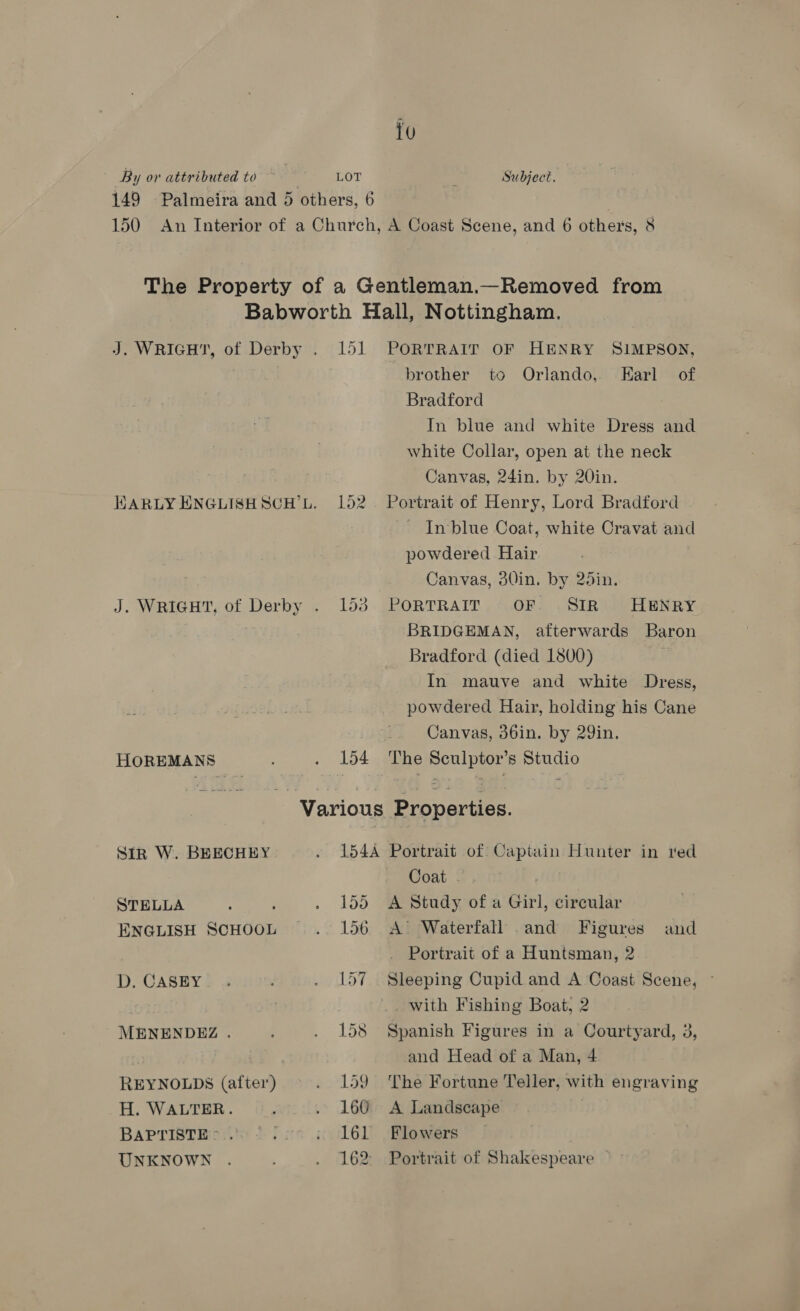 LOT Subject. HOREMANS Sirk W. BEECHEY STELLA ‘ ; ENGLISH SCHOOL D. CASEY MENENDEZ . REYNOLDS (after) H. WALTER. BAPTISTE &gt;.. UNKNOWN 151 PORTRAIT OF HENRY SIMPSON, brother to Orlando, Earl of Bradford In blue and white Dress and white Collar, open at the neck Canvas, 24in. by 20in. 152. Portrait of Henry, Lord Bradford In‘blue Coat, white Cravat and powdered Hair Canvas, 30in. by 25in. 153 . PORTRAIT , +68: (SIRMIVHENRY. BRIDGEMAN, afterwards Baron Bradford (died 1800) In mauve and white Dress, powdered Hair, holding his Cane Canvas, 36in. by 29in. 154 The Sculptor’s Studio 154A Portrait of Captain Hunter in red Coat . 155 A Study of a Girl, circular 156 A’ Waterfall and Figures and Portrait of a Huntsman, 2 157 Sleeping Cupid and A Coast Scene, © with Fishing Boat, 2 158 Spanish Figures in a Courtyard, 3, and Head of a Man, 4 159 The Fortune Teller, with engraving 160 A Landscape 161 Flowers