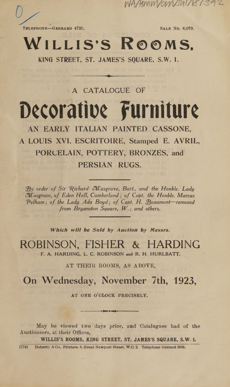 La TRLEPHONE—GERRARD 4725, SALE No. 6,070. WILLIS’S ROOMS, KING STREET, ST. JAMES’S SQUARE, S.W. I.  -A CATALOGUE OF Decorative Furniture AN EARLY ITALIAN PAINTED CASSONE, A LOUIS XVI. ESCRITOIRE, Stamped E. AVRIL, PORCELAIN, POTTERY, BRONZES, and PERSIAN RUGS. By order of Sir ‘Richard Musgrave, Bart., and the Honble. Lady ACusgrave, of Eden Hall, Cumberland ; of Capt. the Honble. Marcus ‘Pelham; of the Lady Ada Boyd; of Capt. H. ‘Beaumont—removed from Bryanston Square, W.; and others. Which will be Sold by Auction by Messrs. ROBINSON, FISHER &amp; HARDING _ F. A. HARDING, L. C. ROBINSON and R. H. HURLBATT, AT THEIR ROOMS, AS ABOVE, On Wednesday, November 7th, 1923, AT ONE O'CLOCK PRECISELY.  May be viewed two days prior, and Catalogues had of the Auctioneers, at their Offices, WILLIS’S ROOMS, KING STREET, ST. JAMES’S SQUARE, S.W. 1. 17743 Doherty &amp; Co.. Printers. 6. Great Newport Street, W.C. 2. Telephone Gerrard 3630.