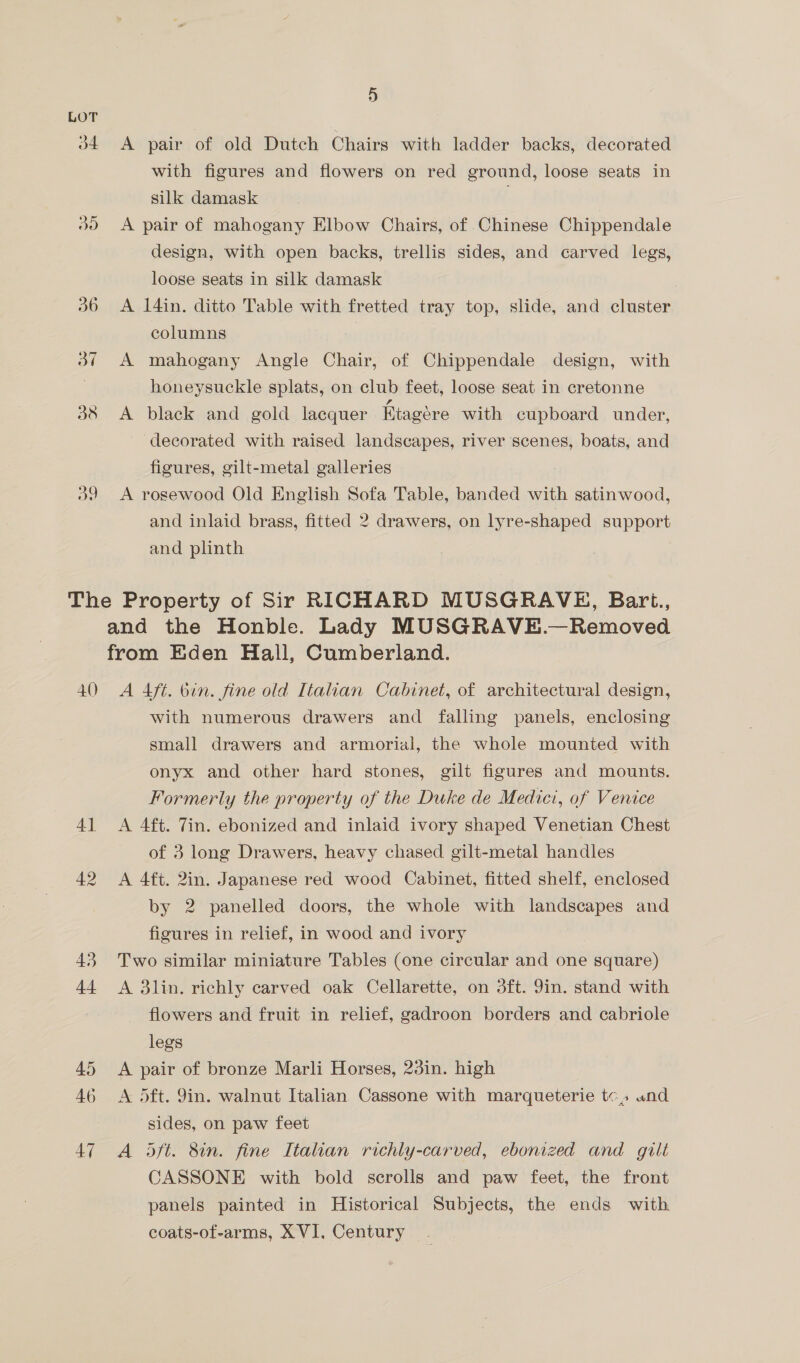 34 ao 9) A pair of old Dutch Chairs with ladder backs, decorated with figures and flowers on red ground, loose seats in silk damask A pair of mahogany Elbow Chairs, of Chinese Chippendale design, with open backs, trellis sides, and carved legs, loose seats in silk damask A 14in. ditto Table with fretted tray top, slide, and cluster columns A mahogany Angle Chair, of Chippendale design, with honeysuckle splats, on club feet, loose seat in cretonne A black and gold lacquer Etagére with cupboard under, decorated with raised landscapes, river scenes, boats, and figures, gilt-metal galleries A rosewood Old English Sofa Table, banded with satinwood, and inlaid brass, fitted 2 drawers, on lyre-shaped support and plinth 40 4] 42 43; dt 45 46 47 A Aft. bin. fine old Italian Cabinet, of architectural design, with numerous drawers and falling panels, enclosing small drawers and armorial, the whole mounted with onyx and other hard stones, gilt figures and mounts. Formerly the property of the Duke de Medici, of Venice A 4ft. Tin. ebonized and inlaid ivory shaped Venetian Chest of 3 long Drawers, heavy chased gilt-metal handles A 4ft. 2in. Japanese red wood Cabinet, fitted shelf, enclosed by 2 panelled doors, the whole with landscapes and figures in relief, in wood and ivory Two similar miniature Tables (one circular and one square) A 3lin. richly carved oak Cellarette, on 3ft. 9in. stand with flowers and fruit in relief, gadroon borders and cabriole legs A pair of bronze Marli Horses, 23in. high A dft. 9in. walnut Italian Cassone with marqueterie tc» und sides, on paw feet A dft. 8in. fine Italian richly-carved, ebonized and gilt CASSONE with bold scrolls and paw feet, the front panels painted in Historical Subjects, the ends with coats-of-arms, XVI, Century
