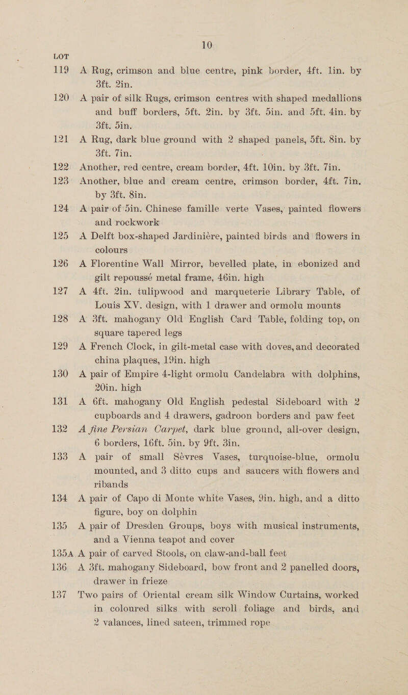 119 134 135 10 A Rug, crimson and blue centre, pink border, 4ft. lin. by dft. 2in. : A pair of silk Rugs, crimson centres with shaped medallions and buff borders, 5ft. 2in. by 3ft. din. and 5dft. 4in. by oft. din. A Rug, dark blue ground with 2 Sepa panels, 5ft. 8in. by ott. (1 Another, red centre, cream border, 4ft. 10in. by 3ft. 7in. Another, blue and cream centre, crimson border, 4ft. 7in. by 3ft. 8in. A pair of 5in. Chinese famille verte Vases, painted flowers and rockwork A Delft box-shaped Jardiniere, painted birds and flowers in | colours . A Florentine Wall Mirror, bevelled plate, in ebonized and gilt repoussé metal frame, 46in. high A 4ft. 2in. tulipwood and marqueterie Library Table, of Louis XV. design, with 1 drawer and ormolu mounts A 3ft. mahogany Old English Card Table, folding top, on square tapered legs : A French Clock, in gilt-metal case with doves, and eneieea china plaques, 19in. high . A pair of Empire 4-light ormolu Candelabra with dolphins, 20in. high A 6ft. mahogany Old English Siete Sideboard with 2 cupboards and 4 drawers, gadroon borders and paw feet A fine Persian Carpet, dark blue ground, all-over design, 6 borders, 16ft. 5in. by 9ft. 3in. A pair of small Sévres Vases, turquoise-blue, ormolu mounted, and 3 ditto cups and saucers with flowers and ribands | | : A pair of Capo di Monte white Vases, 9in. high, and a ditto figure, boy on dolphin | A pair of Dresden Groups, boys with musical cae eimionts: and a Vienna teapot and cover 136 137 A 3ft. mahogany Sideboard, bow front and 2 panelled doors, drawer in frieze Two pairs of Oriental cream silk Muon Curtains, worked in coloured silks with scroli foliage and birds, and 2 valances, lined sateen, trimmed rope