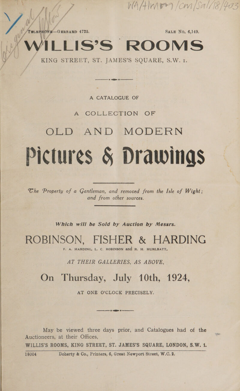   Be \ sabes H #. e A é Can ae ; it / . v f Amini cnnann 4725. SALE No, 6,149. wi/ » WILLIS’S | ROOMS A CATALOGUE OF ~~ -COLLECHION OF Ghe Property of a Gentleman, and removed from the Isle of Wight; and from other sources.  Which will be Sold by Auction by Messrs. ROBINSON, FISHER &amp; HARDING F. A. HARDING, L. C. ROBINSON and R. H, HURLBATT, AT THEIR GALLERIES, AS ABOVE, On Thursday, July 10th, 1924, AT ONE O’CLOCK PRECISELY. ee @ EE 0 cere May be viewed three days prior, and Catalogues had of the Auctioneers, at their Offices, 18004 Doherty &amp; Co., Printers, 6, Great Newport Street, W.C. 2.