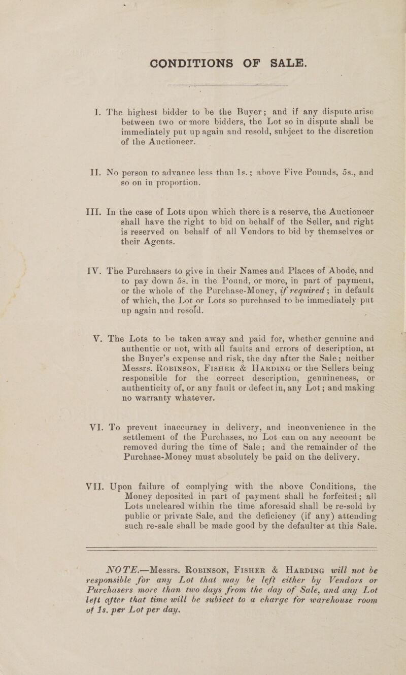 CONDITIONS OF SALE. as ——— = ——— aad   between two or more bidders, the Lot so in dispute shall be immediately put up again and resold, subject to the discretion of the Auctioneer. No person to advance less than 1s.; above Five Pounds, 5s., and so on in proportion. In the case of Lots upon which there is a reserve, the Auctioneer shall have the right to bid on behalf of the Seller, and right is reserved on behalf of all Vendors to bid by themselves or their Agents. The Purchasers to give in their Names and Places of Abode, and to pay down ds. in the Pound, or more, in part of payment, or the whole of the Purchase-Money, if required ; in default of which, the Lot or Lots so purchased to be immediately put up again and resold. authentic or not, with all faults and errors of description, at the Buyer’s expense and risk, the day after the Sale; neither Messrs. Ropinson, Fisher &amp; Harpine or the Sellers being responsible for the correct description, genuineness, or authenticity of, or any fault or defect in, any Lot; and making no warranty whatever. To prevent inaccuracy in delivery, and inconvenience in the settlement of the Purchases, no Lot can on any account be removed during the time of Sale; and the remainder of the Purchase-Money must absolutely be paid on the delivery. Upon failure of complying with the above Conditions, the Money deposited in part of payment shall be forfeited; all Lots uncleared within the time aforesaid shall be re-sold by public or private Sale, and the deficiency (if any) attending such re-sale shall be made good by the defaulter at this Sale.  