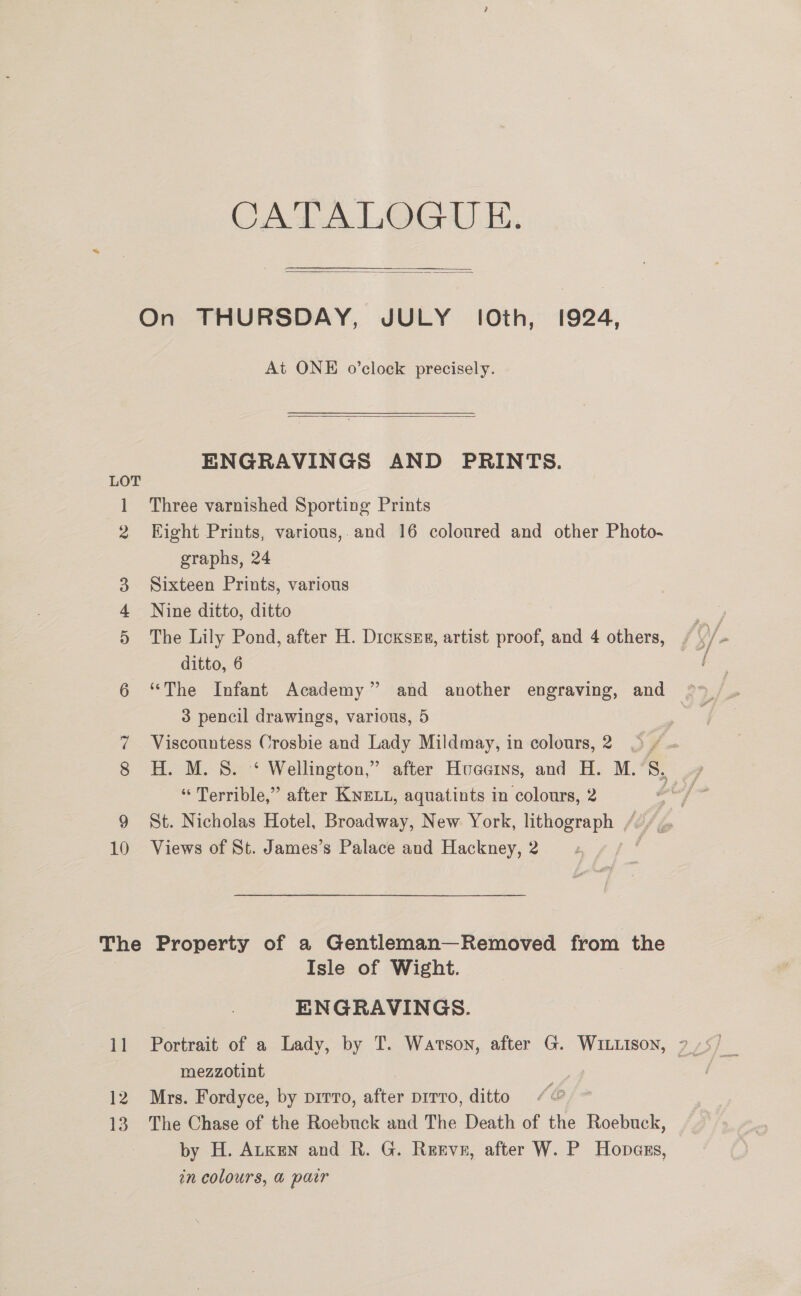 CAA. LGA) Hi.  On THURSDAY, JULY (Oth, 1924, At ONE o’clock precisely.  ENGRAVINGS AND PRINTS. LOT 1 Three varnished Sporting Prints 2 Eight Prints, various,.and 16 coloured and other Photo- graphs, 24 3 Sixteen Prints, various 4 Nine ditto, ditto 5 The Lily Pond, after H. Dicxses, artist proof, and 4 others, ditto, 6 3 pencil drawings, various, 5 7 Viscountess Crosbie and Lady Mildmay, in colours, 2 © / 8 H. M. 8. ‘ Wellington,” after Huaains, and H. M. 7 “ Terrible,” after KNELL, aquatints in colours, 2 9 St. Nicholas Hotel, Broadway, New York, lithograph / 10 Views of St. James’s Palace and Hackney, 2 | The Property of a Gentleman—Removed from the Isle of Wight. ENGRAVINGS. mezzotint 12 Mrs. Fordyce, by pirro, afer DITTO, ditto 13. The Chase of the Roebuck and The Death of the Roebuck, by H. Atken and R. G. Reeve, after W. P Hopass, in colours, @ pawr