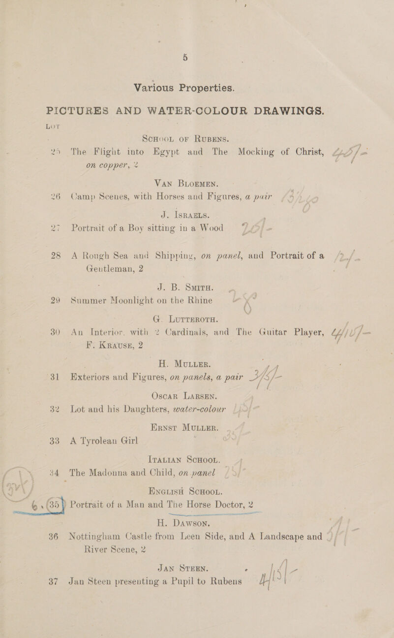 Various Properties. PICTURES AND WATER-COLOUR DRAWINGS. Lor | : SCHOOL OF RUBENS. 25 The Flight mto Egypt and The Mocking of Christ, 4 yo on copper, % VAN BLOEMEN. 26 Camp Scenes, with Horses and Figures, a pair J. ISRAELS. 27 Portrait of a Boy sitting in a Wood 28 A Rough Sea and Shipping, on panel, and Portrait of a Gentleman, 2 J. B. Smira. 29 Summer Moonlight on the Rhine G. LuTrERors. - é : ? 30 An Interior. with 2 Cardinals, and The Guitar Player, Lyi f— F. Krauss, 2 . | rene , H. Mouser. Pee . . - ‘ 2 / fs f 31 Exteriors and Figures, on panels, a pair >/S/— f i q i Oscar Larsen. 32 Lot and his Daughters, ewater-colour Ernst MuLueEr. 33 A Tyrolean Girl ‘ : _I[raLian SCHOOL. 34 The Madonna and Child, on panel | ENGLisH SCHOOL. ’ Portrait of a Man and The Horse Doctor, 2 aggre msrp cA SELMER TENE H. Dawson. 36 Nottingham Castle from Leen Side, and A Pandgeape and River Scene, 2 |  4) JAN STEEN. Ws |- 37 Jan Steen presenting a Pupil to Rabere Yt a —