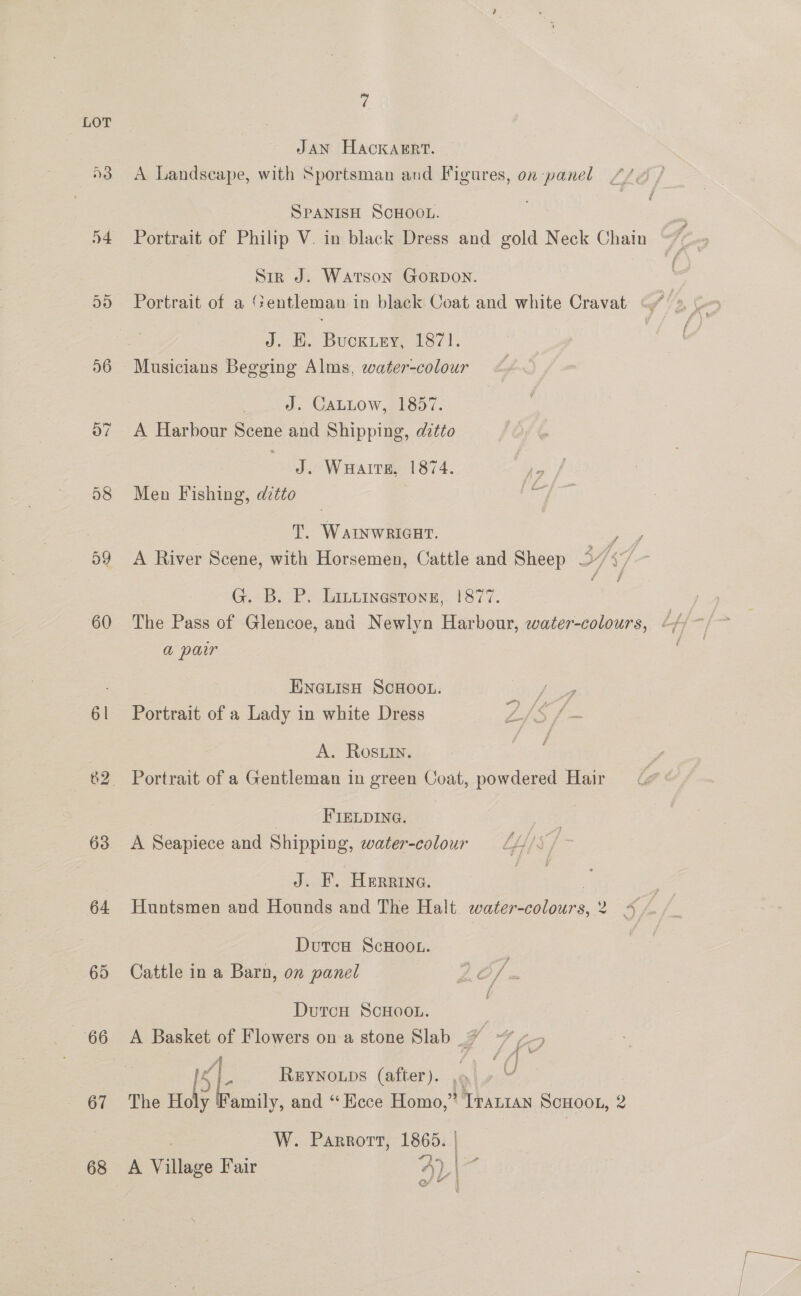 LOT JAN Hackarrt. 3 A Landscape, with Sportsman and Figures, on panel fa SPANISH SCHOOL. 54 Portrait of Philip V. in black Dress and gold Neck Chain Sir J. Watson GoRDON. 55 Portrait of a ‘“:entleman in black Coat and white Cravat 4 J. HW. BUCKLEY, d8/1. 56 Musicians Begging Alms, water-colour . J. CaLLow, 1857. 07 A Harbour Scene and Shipping, dztto J. WuHaits, 1874. 58 Men Fishing, dztto AY * f \ / T. WAINWRIGHT. ey, 59 A River Scene, with Horsemen, Cattle and Sheep S37 ee G. B. P.. Lintinestong,. 1877. a par HNGLIsH SCHOOL. Vie 61 Portrait of a Lady in white Dress Is f= A. ROs.in. 82. Portrait of a Gentleman in green Coat, powdered Hair | FIELDING. . 63 <A Seapiece and Shipping, water-colour = L///s / J. F. Herrine. | 64 Huntsmen and Hounds and The Halt water-colours,2 4 / Duron ScHoot. 65 Cattle in a Barn, on panel LO} = DutcH SCHOOL. 66 <A Basket of Flowers on a stone Slab 7% ~ 14 2 REYNOLDS (after). 9 U 67 The Holy Family, and “Ecce Homo,” Irantan ScHoot, 2 ; W. Parrorr, 1865. | 68 A Village Fair 4A) | I if Gf ” Fa