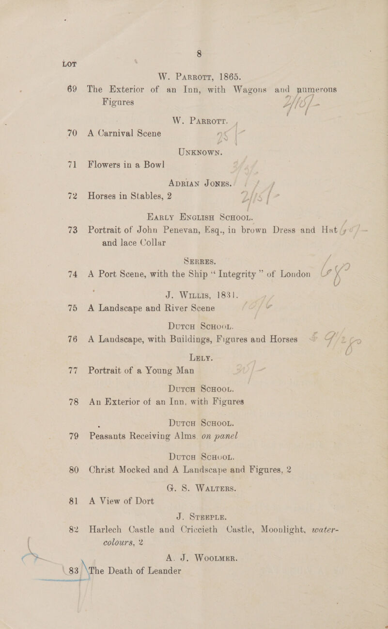 LOT W. Parrort, 1865. 69 The Exterior of an Inn, with Wagons and numerous Figures trfy 77 - y d ey F Sit TL) Fm of {0 f— f y a 2? @ W. PARRortr. 70 A Carnival Scene nk | ay | UNKNown. 71 Flowers in a Bowl ADRIAN JONES. / 72 Horses in Stables, 2 LNs {7 Earty ENGLISH Scoot. ; 73 Portrait of John Penevan, Esq., in brown Dress and Hat /) 4 / and lace Collar | SEBRRES. aor 74 <A Port Scene, with the Ship “Integrity ” of London C4 x ~ | U J. Wiis, 1831. 75 A Landscape and River Scene ; DutcH ScHoou. oe 76 A Landscape, with Buildings, Figures and Horses ~ of LELyY. 77 ~=Portrait of a Young Man Durca ScoHoou. 78 An Exterior of an Inn, with Figures : DurcH ScHoo.. 79 Peasants Receiving Alms, on panel Dutoa ScHvo.. 80 Christ Mocked and A Landscape and Figures, 2 G. S. WALTERS. 81 A View of Dort J. STHEPLE. 82 Harlech Castle and Criccieth Castle, Moonlight, water- colours, 2 A. J. Wooumnr. \ 83 \ rhe Death of Leander :iaieiheotndenmaameniseleen