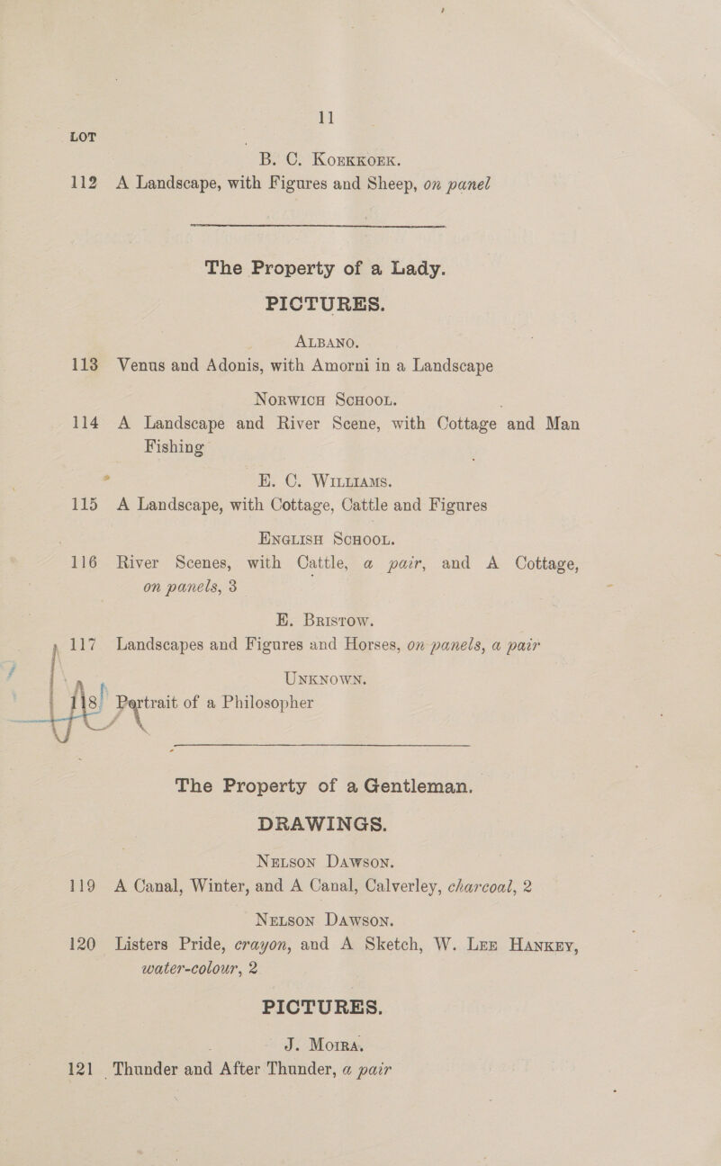 LOT S C. KorKKOEK. 112 A Landscape, with Figures and Sheep, on panel The Property of a Lady. PICTURES. ALBANO. 113 Venus and Adonis, with Amorni in a Landscape Norwice Scxoot. 114 A Landscape and River Scene, with Cottage and Man Fishing . H. C. WILiAMs. 115 A Landscape, with Cottage, Cattle and Figures | ENGLISH SCHOOL. 116 River Scenes, with Cattle, a pair, and A Cottage, on panels, 3 EK. Bristow. 117 Landscapes and Figures and Horses, on panels, a pair = UNKNOWN. i g! | gn of a Philosopher  The Property of a Gentleman. DRAWINGS. Netson Dawson. 119 A Canal, Winter, and A Canal, Calverley, charcoal, 2 Nerzson Dawson. 120 Listers Pride, crayon, and A Sketch, W. Lez Hankey, water-colour, 2 PICTURES. J. Morra. 121 Thunder and After Thunder, a pair