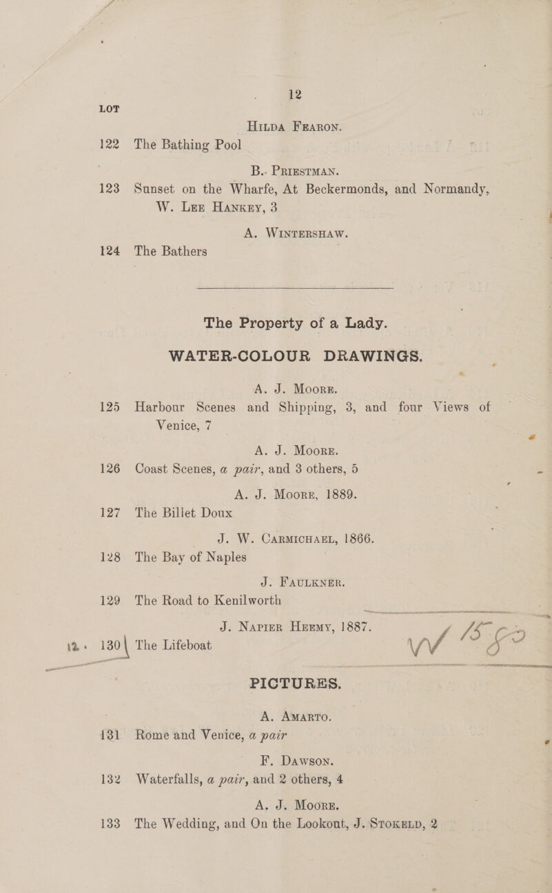 LOT Hinpa FERARON. 122 The Bathing Pool _ B. PrrustmMay. | 123 Sunset on the Wharfe, At Beckermonds, and Normandy, W. Ler Hankey, 3 A. WINTERSHAW. 124 The Bathers | The Property of a Lady. WATER-COLOUR DRAWINGS. A. J. Moors. 125 Harbour Scenes and Shipping, 8, and four Views of Venice, 7 &amp; A. J. Moors. 126 Coast Scenes, a parr, and 3 others, 5 . A. J. Moorr, 1889. : 127 The Billet Doux J. W. CARMICHAEL, 1866. 128 The Bay of Naples | a J. FAULKNER. 129 The Road to Kenilworth J. Napier Heemy, 1887. {5 a 130 | The Lifeboat WV ‘< Me = PICTURES. A. AMARTO. 131. Rome and Venice, a pair i F. Dawson. 132 Waterfalls, a pazr, and 2 others, 4 A. J. Moors. 133 The Wedding, and On the Lookout, J. Sroxenp, 2