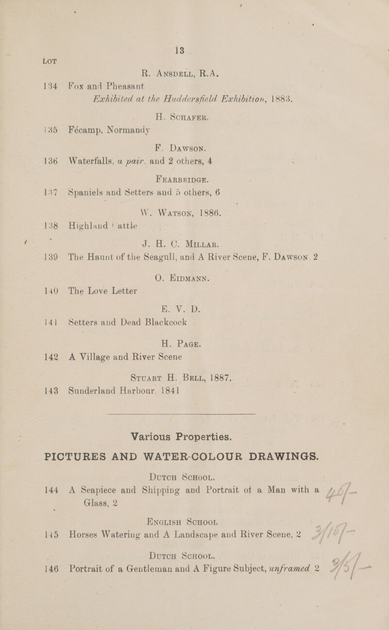 LOT R. -ANSDELL, R.A. 134 Fox and Pheasant Exhibited at the Huddersfield Exhibition, 1883. H. SCHAFER. i35 Fécamp, Normandy F. Dawson. 136 Waterfalls, a pair, and 2 others, 4 FEARBRIDGR. 137 Spaniels and Setters and 5 others, 6 W. Watson, 1886. | 138 Highland ' attle J. H. C. Minzar. 139 The Haunt of the Seagull, and A River Scene, F. eae 2 O. HKipMann. 140 The Love Letter | | Ho VD: i41 Setters and Dead Blackcock H. Pace. 142 A Village and River Scene Stuart H. Bex, 1887. 143 Sunderland Harbour, 1841 Various Properties. PICTURES AND WATER-COLOUR DRAWINGS. DvutcH ScHoOL. : . 144 A Seapiece and Shipping ae Portrait of acted wien a We jie Glass, 2 ae HINGLISH SCHOOL : ae 145 Horses Watering and A Landscape and River Scene, 2 7) /« / ‘DutcH SCHOOL. | ? f 7 146 Portrait of a Gentleman and A Figure Subject, unfr anes 2 4/2 [ _