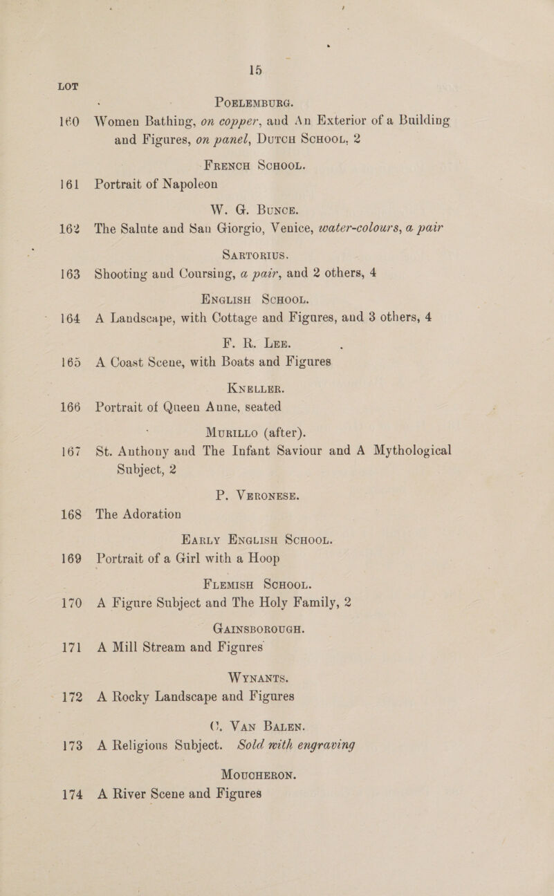 160 166 167 168 169 170 174 15 PoOELEMBURG. Women Bathing, on copper, and An Exterior of a Building and Figures, on panel, Durcu SCHOOL, 2 : -FRENCH SCHOOL. Portrait of Napoleon W. G. Bunce. The Salute and San Giorgio, Venice, water-colours, a pair SARTORIUS. Shooting and Coursing, a pazr, and 2 others, 4 ENGLISH SCHOOL. A Landscape, with Cottage and Figures, and 3 others, 4 F. Ry Ger. : A Coast Scene, with Boats and Figures KNELLER. Portrait of Queen Anne, seated MoRILLO (after). St. Anthony and The Infant Saviour and A Mythological Subject, 2 P. VERONESE. The Adoration Earty ENGLISH SCHOOL. Portrait of a Girl with a Hoop FLEemisH SCHOOL. A Figure Subject and The Holy Family, 2 - GAINSBOROUGH. A Mill Stream and Figures WYNANTS. A Rocky Landscape and Figures ©. Van BaALen. A Religious Subject. Sold nith engraving MovucHERON. A River Scene and Figures