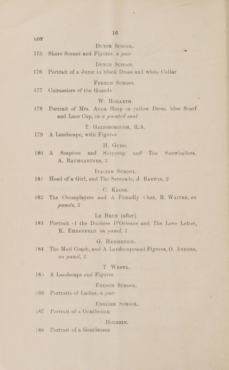 175 176 177 183 184 185 186 16 Dutca ScHoou. Shore’ Scenes and Figures, a pair —Dourcu ScHoot. 3 Portrait of a Juror in black Dress and white Collar FRENCH ScHOOL. Cuirassiers of the Guards W. Hoeiern. Portrait of Mrs. Anua Heap in yellow Dress, blae Scarf and Lace Cap, in a painted oval T. GArInsBorouaH, R.A. H. Gupo. a A Seapiece and Shipping, and The Snowballers, A. BAUMGARTNER, 2 mt ITALIAN SCHOOL. Head of a Girl, and The Serenade, J. Barton, 2 C. Koss. The Chessplayers aud A Friendly Chat, R. Wairer, on panels, 2 Le Brun (after). Portrait «f the Duchess )’Orleans and The Love Letter, K. EHRENFELD, 0” panel, 2 G, HEMMERICH. ~ The Mail Coach, and A Landscape-and Figures, Q. ANDERS, on panel, 2 T. WEBER. A Landscape and Figures FRENCH ScnooL. Portraits of Ladies, a pair HNGLISH SCHOOL. Portrait of a ‘Gentleman HOoLBEIN. Portrait of a Gentleman