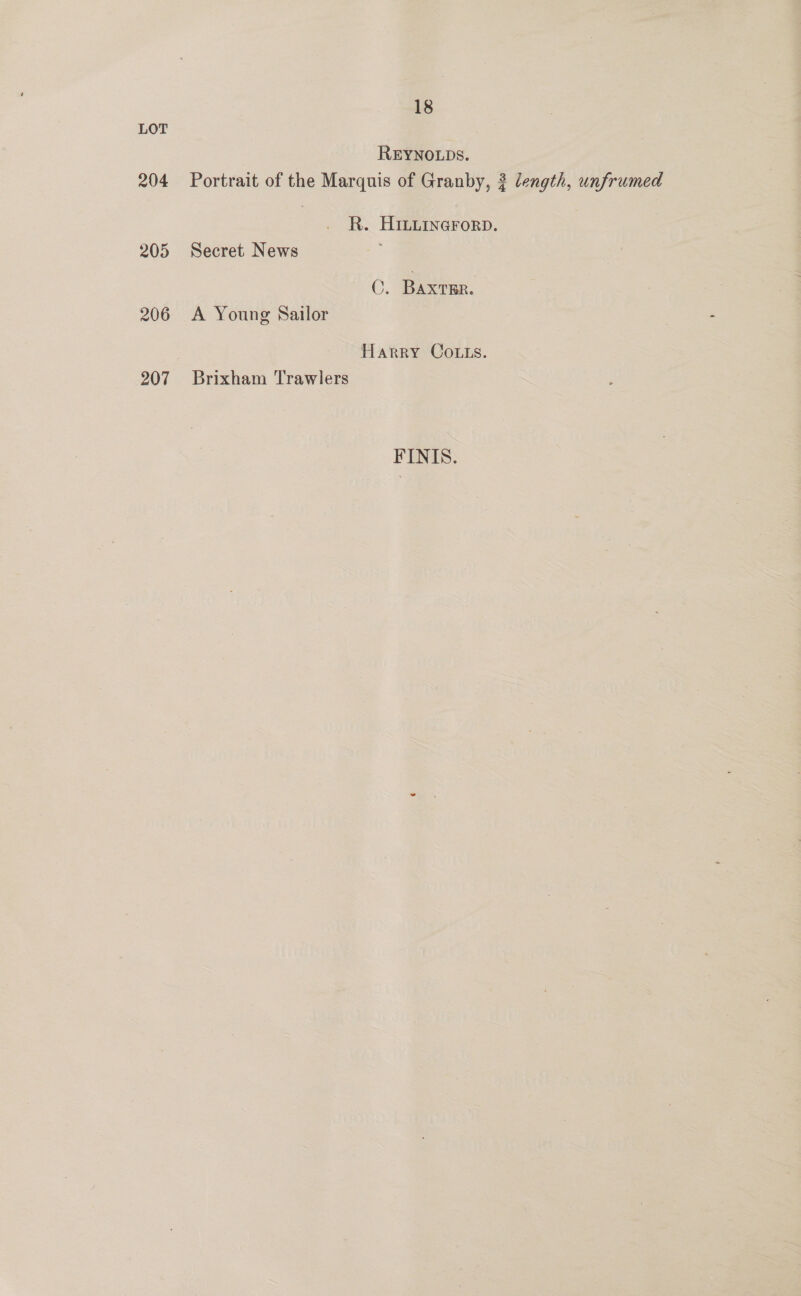 LOT REYNOLDS. 204 Portrait of the Marquis of Granby, 3 length, unfrumed R. HILLInarorpD. 205 Secret News ©. Baxrsr. 206 <A Young Sailor Harry Co.ts. 207 Brixham Trawlers FINIS.